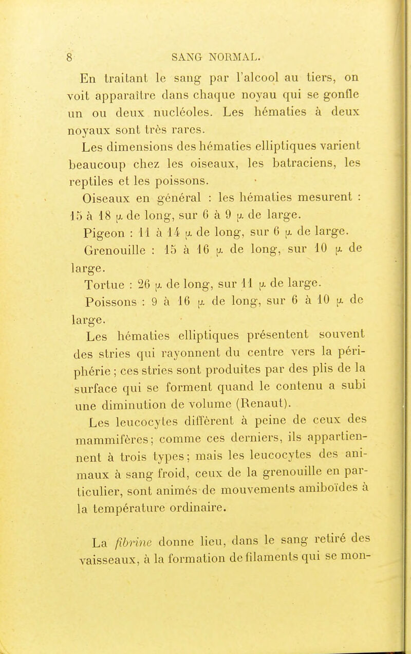 En trailanl le sang par l'alcool au tiers, on voit apparaître clans chaque noyau qui se gonfle un ou deux nucléoles. Les hématies à deux noyaux sont très rares. Les dimensions des hématies elliptiques varient beaucoup chez les oiseaux, les batraciens, les reptiles et les poissons. Oiseaux en général : les hématies mesurent : 15 à 18 [j. de long, sur 6 à 9 [j. de large. Pigeon : 11 à 14 [jl de long, sur 6 [i. de large. Grenouille : 15 à 16 ij. de long, sur 10 [x de large. Tortue : 26 -x de long, sur 11 [x de large. Poissons : 9 à 16 [x de long, sur 6 à 10 ix de large. Les hématies elliptiques présentent souvent des stries qui rayonnent du centre vers la péri- phérie ; ces stries sont produites par des plis de la surface qui se forment quand le contenu a subi une diminution de volume (Renaut). Les leucocytes diffèrent à peine de ceux des mammifères; comme ces derniers, ils appartien- nent à trois types ; mais les leucocytes des ani- maux à sang froid, ceux de la grenouille en par- ticulier, sont animés de mouvements amiboïdes à la température ordinaire. La fibrine donne lieu, dans le sang retiré des vaisseaux, à la formation defdaments qui se mon-