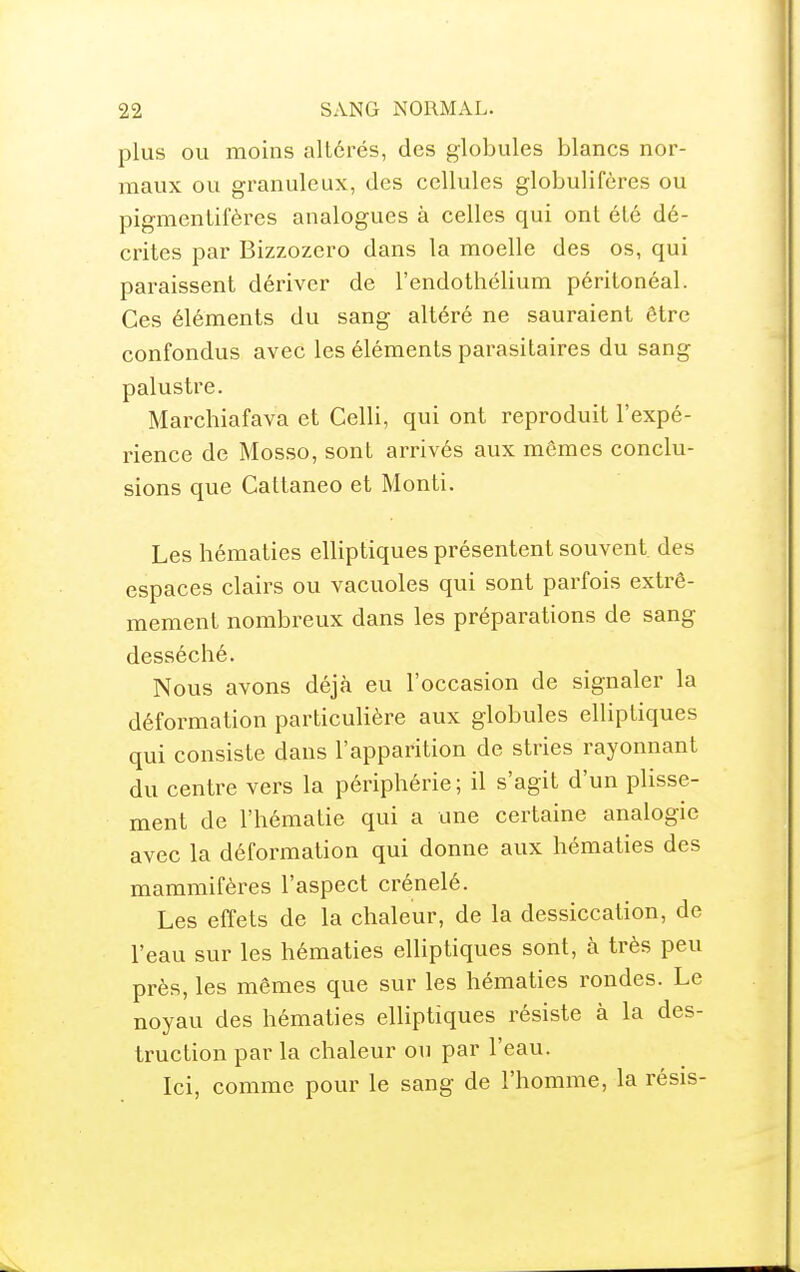 plus OU moins altérés, des globules blancs nor- maux ou granuleux, des cellules globuliféres ou pigmentifères analogues à celles qui ont été dé- crites par Bizzozero dans la moelle des os, qui paraissent dériver de l'endothélium péritonéal. Ces éléments du sang altéré ne sauraient être confondus avec les éléments parasitaires du sang palustre. Marchiafava et Celli, qui ont reproduit l'expé- rience de Mosso, sont arrivés aux mêmes conclu- sions que Cattaneo et Monti. Les hématies elliptiques présentent souvent des espaces clairs ou vacuoles qui sont parfois extrê- mement nombreux dans les préparations de sang desséché. Nous avons déjà eu l'occasion de signaler la déformation particulière aux globules elliptiques qui consiste dans l'apparition de stries rayonnant du centre vers la périphérie ; il s'agit d'un plisse- ment de l'hématie qui a une certaine analogie avec la déformation qui donne aux hématies des mammifères l'aspect crénelé. Les effets de la chaleur, de la dessiccation, de l'eau sur les hématies elliptiques sont, à très peu près, les mêmes que sur les hématies rondes. Le noyau des hématies elliptiques résiste à la des- truction par la chaleur ou par l'eau. Ici, comme pour le sang de l'homme, la résis-