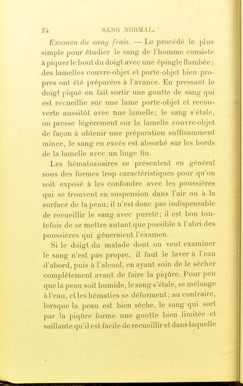 Examen dic sang frais. — Le procédé le plus simple pour étudier le sang de l'homme consiste à piquer le bout du doigt avec une épingle flambée ; des lamelles couvre-objet et porte-objet bien pro- pres ont été préparées à l'avance. En pressant le doigt piqué on fait sortir une goutte de sang qui est recueillie sur une lame porte-objet et recou- verte aussitôt avec une lamelle; le sang s'étale, on presse légèrement sur la lamelle couvre-objet de façon à obtenir une préparation suffisamment mince, le sang en excès est absorbé sur les bords de la lamelle avec un linge fin. Les hématozoaires se présentent en général sous des formes trop caractéristiques pour qu'on soit exposé à les confondre avec les poussières qui se trouvent en suspension dans l'air ou à la surface de la peau; il n'est donc pas indispensable de recueillir le sang avec pureté ; il est bon tou- tefois de se mettre autant que possible à l'abri des poussières qui gêneraient l'examen. Si le doigt du malade dont on veut examiner le sang n'est pas propre, il faut le laver à l'eau d'abord, puis à l'alcool, en ayant soin de le sécher complètement avant de faii'e la piqûre. Pour peu que la peau soit humide, le sang s'étale, se mélange àl'eau, etleshématies se déforment; au contraire, lorsque la peau est bien sèche, le sang qui sort par la piqûre forme une goutte bien limitée et saillante qu'il est facile de recueillir et dans laquelle