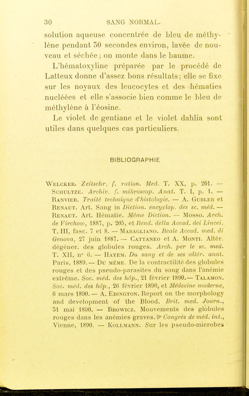 solution aqueuse concentrée de bleu de méthy- lène pendant 50 secondes environ, lavée de nou- veau et séchée ; on monte dans le baume. L'hématoxyline préparée par le procédé de Latteux donne d'assez bons résultats ; elle se fixe sur les noyaux des leucocytes et des hématies nucléées et elle s'associe bien comme le bleu de méthylène à l'éosine. Le violet de gentiane et le violet dahlia sont utiles dans quelques cas particuliers. BIBLIOGRAPHIE Welcker, Zeitschr. f. ration. Med. T. XX, p. 261. — ScHULTZE. Archiv. f. mikroscop. Anat. T. I, p. 1. — Ranvier. Traité technique cfhistologie. — A. Gubler et Renaut. Art. Sang in Diction, encyclop. des se. méd. — Renaut. Art. Hématie. Même Diction. — Mosso. Arch. de Virchow, 1887, p. 205, et Rend, délia Accad. dei Lincei. T. III, fasc. 7 et 8. — Maragliano. Reale Accad. med. di Genova, 27 juin 1887. — Gattaneo et A. Monti. Altér. dégéner. des globules rouges. Arch. per le se. med. T. XII, n° G. — Hayem. Du sang et de ses altér. anat. Paris, 1889.— Du même. De la contractilité des globules rouges et des pseudo-parasites du sang dans l'anémie extrême. Soc. méd. des hûp., 21 février 1890.— Talamon. Soc. méd. des hôp., 26 février 1890, et Médecine moderne, 6 mars 1890. — A. Edington. Report on the morphology and development of the Blood. Brit. med. Journ., 51 mai 1890. — Browicz. Mouvements des globules rouges dans les anémies graves. 9 Congj-ès de méd. int., Vienne, 1890. — Kollmann. Sur les pseudo-microbes