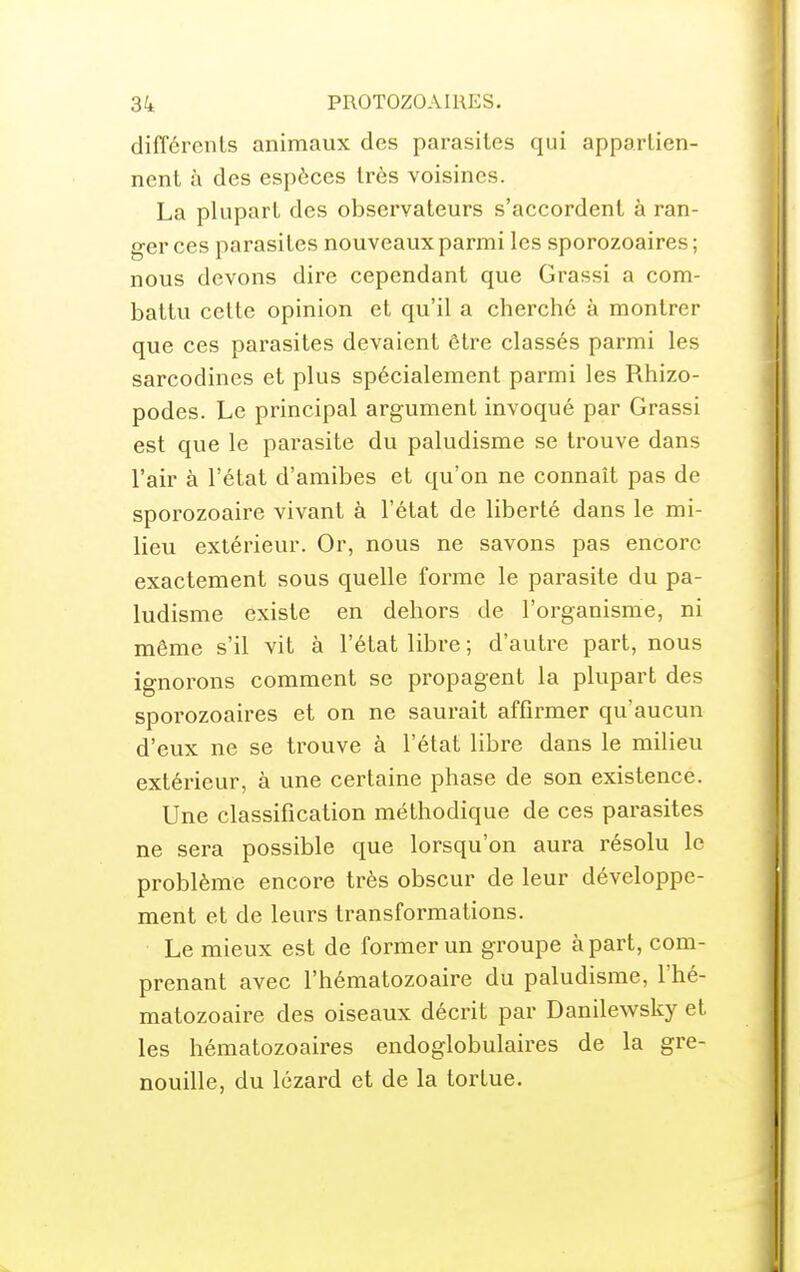 différents animaux des parasites qui appartien- nent à des espèces très voisines. La plupart des observateurs s'accordent à ran- ger ces parasites nouveaux parmi les sporozoaires; nous devons dire cependant que Grassi a com- battu cette opinion et qu'il a cherché à montrer que ces parasites devaient être classés parmi les sarcodines et plus spécialement parmi les Rhizo- podes. Le principal argument invoqué par Grassi est que le parasite du paludisme se trouve dans l'air à l'état d'amibes et qu'on ne connaît pas de sporozoaire vivant à l'état de liberté dans le mi- lieu extérieur. Or, nous ne savons pas encore exactement sous quelle forme le parasite du pa- ludisme existe en dehors de l'organisme, ni même s'il vit à l'état libre ; d'autre part, nous ignorons comment se propagent la plupart des sporozoaires et on ne saurait affirmer qu'aucun d'eux ne se trouve à l'état libre dans le milieu extérieur, à une certaine phase de son existence. Une classification méthodique de ces parasites ne sera possible que lorsqu'on aura l'ésolu le problème encore très obscur de leur développe- ment et de leurs transformations. Le mieux est de former un groupe à part, com- prenant avec l'hématozoaire du paludisme, l'hé- matozoaire des oiseaux décrit par Danilewsky et les hématozoaires endoglobulaires de la gre- nouille, du lézard et de la tortue.