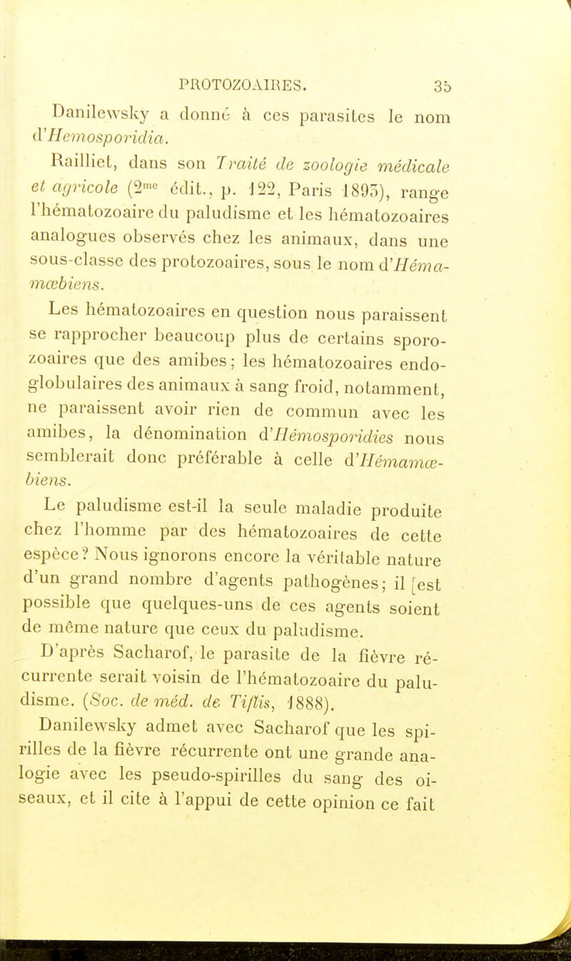 Danilewsky a donné à ces parasites le nom d'Hemosporidia. Railliet, dans son TraUé de zoologie médicale et agricole édit., p. 122, Paris 1895), range l'hématozoaire du paludisme et les hématozoaires analogues observés chez les animaux, dans une sous-classe des protozoaires, sous le nom d'Héma- mœbiens. Les hématozoaires en question nous paraissent se rapprocher beaucoup plus de certains sporo- zoaires que des amibes ; les hématozoaires endo- globulaires des animaux à sang froid, notamment, ne paraissent avoir rien de commun avec les amibes, la dénomination d'Hémosporidies nous semblerait donc préférable à celle d'Hémamœ- biens. Le paludisme est-il la seule maladie produite chez l'homme par des hématozoaires de cette espèce? Nous ignorons encore la véritable nature d'un grand nombre d'agents pathogènes ; il [est possible que quelques-uns de ces agents soient de même nature que ceux du paludisme. D'après Sacharof, le parasite de la fièvre ré- currente serait voisin de l'hématozoaire du palu- disme. {8oc. de méd. de Ti/ïis, 1888), Danilewsky admet avec Sacharof que les spi- rilles de la fièvre récurrente ont une grande ana- logie avec les pseudo-spirilles du sang des oi- seaux, et il cite à l'appui de cette opinion ce fait