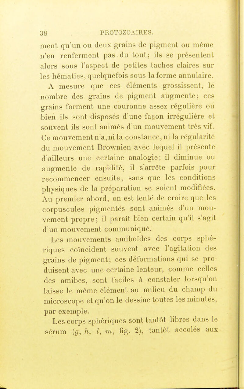 menl qu'un ou deux grains de pigment ou môme n'en renferment pas du tout; ils se présentent alors sous l'aspect de petites taches claires sur les hématies, quelquefois sous la forme annulaire. A mesure que ces éléments grossissent, le nombre des grains de pigment augmente; ces grains forment une couronne assez régulière ou bien ils sont disposés d'une façon irrégulière et souvent ils sont animés d'un mouvement très vif. Ce mouvement n'a, ni la constance, ni la régularité du mouvement Brownien avec lequel il présente d'ailleurs une certaine analogie; il diminue ou augmente de rapidité, il s'arrête parfois pour recommencer ensuite, sans que les conditions physiques de la préparation se soient modifiées. Au premier abord, on est tenté de croire que les corpuscules pigmentés sont animés d'un mou- vement propre ; il paraît bien certain qu'il s'agit d'un mouvement communiqué. Les mouvements amiboïdes des corps sphé- riques coïncident souvent avec l'agitation des grains de pigment; ces déformations qui se pro- duisent avec une certaine lenteur, comme celles des amibes, sont faciles à constater lorsqu'on laisse le même élément au milieu du champ du microscope et qu'on le dessine toutes les minutes, par exemple. Les corps sphériques sont tantôt libres dans le sérum {g, h, l, w, fig. 2), tantôt accolés aux