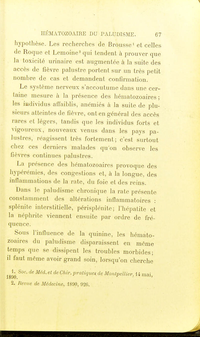 hypothèse. Les recherches de Brousse' et celles de Roque et Lemoine^ qui tendent à prouver que la toxicité urinaire est augmentée à la suite des accès de fièvre palustre portent sur un très petit nombre de cas et demandent confirmation. Le système nerveux s'accoutume dans une cer- taine mesure à la présence des hématozoaires; les individus affaiblis, anémiés à la suite de plu- sieurs atteintes de fièvre, ont en général des accès rares et légers, tandis que les individus forts et vigoureux, nouveaux venus dans les pays pa- lustres, réagissent très fortement; c'est surtout chez ces derniers malades qu'on observe les fièvres continues palustres. La présence des hématozoaires provoque des hypérémies, des congestions et, à la longue, des inflammations de la rate, du foie et des reins. Dans le paludisme chronique la rate présente constamment des altérations inflammatoires : splénite interstitielle, périsplénite; l'hépatite et la néphrite viennent ensuite par ordre de fré- quence. Sous l'influence de la quinine, les hémato- zoaires du paludisme disparaissent en môme temps que se dissipent les troubles morbides; il faut même avoir grand soin, lorsqu'on cherche 1. Soc. de Méd. et de Chir. pratiques, de Montpellier, U mai 1890. ' 2. Revue de Médecine^ 1890, 926.