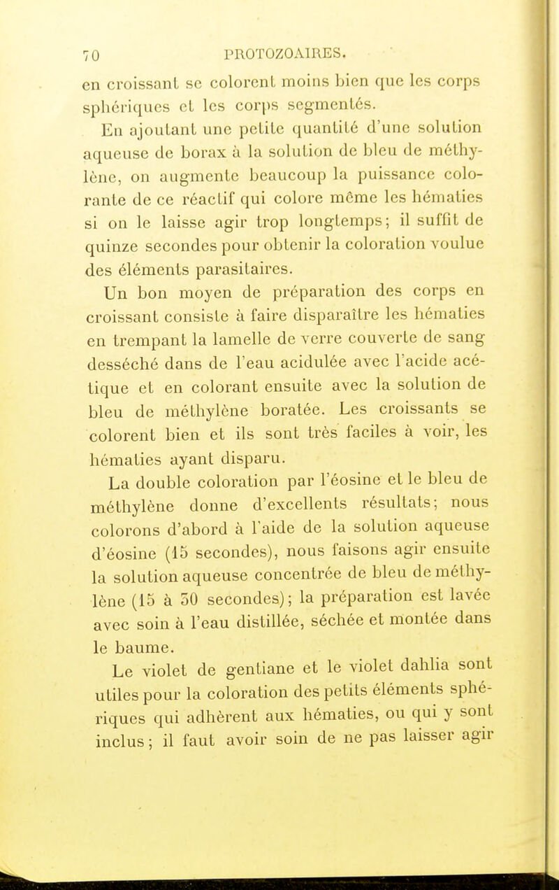 en croissant se colorenL moins bien que les corps sphcriques et les corps segmentés. En ajoutant une petite quantité d'une solution aqueuse de borax à la solution de bleu de méthy- lène, on augmente beaucoup la puissance colo- rante de ce réactif qui colore môme les hématies si on le laisse agir trop longtemps; il suffit de quinze secondes pour obtenir la coloration voulue des éléments parasitaires. Un bon moyen de préparation des corps en croissant consiste à faire disparaître les hématies en trempant la lamelle de verre couverte de sang desséché dans de l'eau acidulée avec l'acide acé- tique et en colorant ensuite avec la solution de bleu de méthylène boratée. Les croissants se colorent bien et ils sont très faciles à voir, les hématies ayant disparu. La double coloration par l'éosine et le bleu de méthylène donne d'excellents résultats; nous colorons d'abord à l'aide de la solution aqueuse d'éosine (15 secondes), nous faisons agir ensuite la solution aqueuse concentrée de bleu de méthy- lène (15 à 50 secondes); la préparation est lavée avec soin à l'eau distillée, séchée et montée dans le baume. Le violet de gentiane et le violet dahlia sont utiles pour la coloration des petits éléments sphé- riques qui adhèrent aux hématies, ou qui y sont inclus ; il faut avoir soin de ne pas laisser agn*