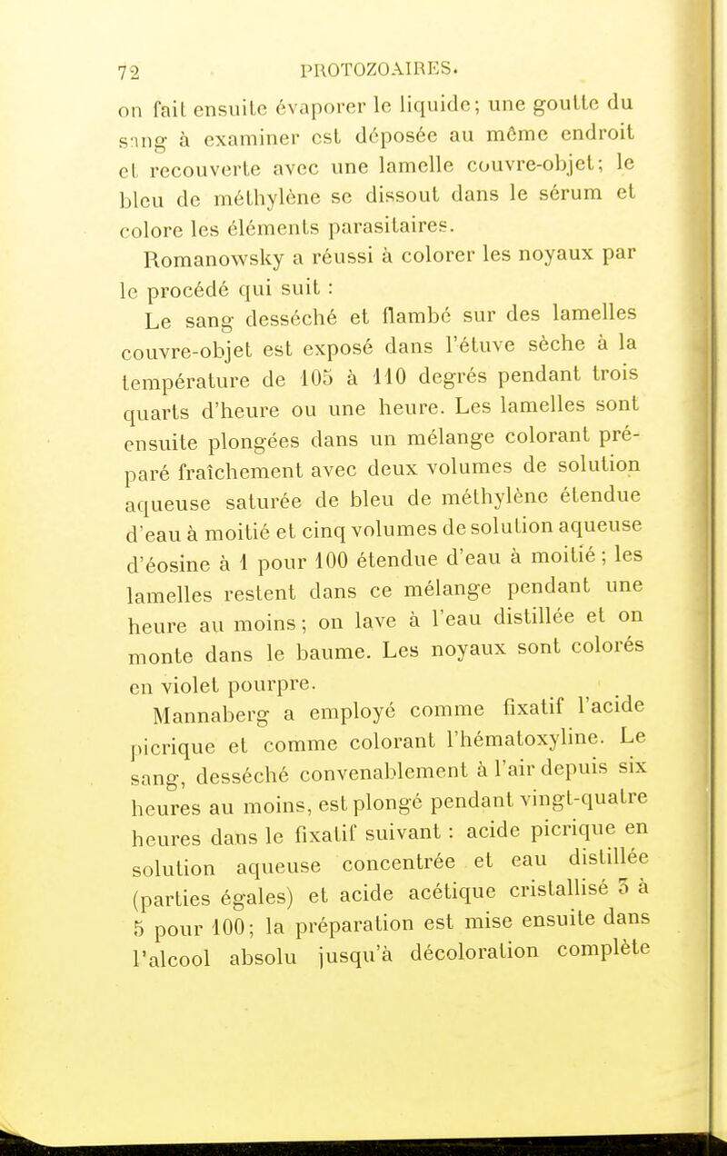 on fait ensuite évaporer le liquide; une goutte du sing à examiner est déposée au môme endroit et recouverte avec une lamelle couvre-objet; le bleu de méthylène se dissout dans le sérum et colore les éléments parasitaires. Romanowsky a réussi à colorer les noyaux par le procédé qui suit : Le sang- desséché et flambé sur des lamelles couvre-objet est exposé dans l'étuve sèche à la température de 105 à 110 degrés pendant trois quarts d'heure ou une heure. Les lamelles sont ensuite plongées dans un mélange colorant pré- paré fraîchement avec deux volumes de solution aqueuse saturée de bleu de méthylène étendue d'eau à moitié et cinq volumes de solution aqueuse d'éosine à 1 pour 100 étendue d'eau à moitié ; les lamelles restent dans ce mélange pendant une heure au moins ; on lave à l'eau distillée et on monte dans le baume. Les noyaux sont colorés en violet pourpre. Mannaberg a employé comme fixatif l'acide picrique et comme colorant l'hématoxyline. Le sang, desséché convenablement à l'air depuis six heures au moins, est plongé pendant vingt-quatre heures dans le fixatif suivant : acide picrique en solution aqueuse concentrée et eau distillée (parties égales) et acide acétique cristallisé 5 à 5 pour 100; la préparation est mise ensuite dans l'alcool absolu jusqu'à décoloration complète