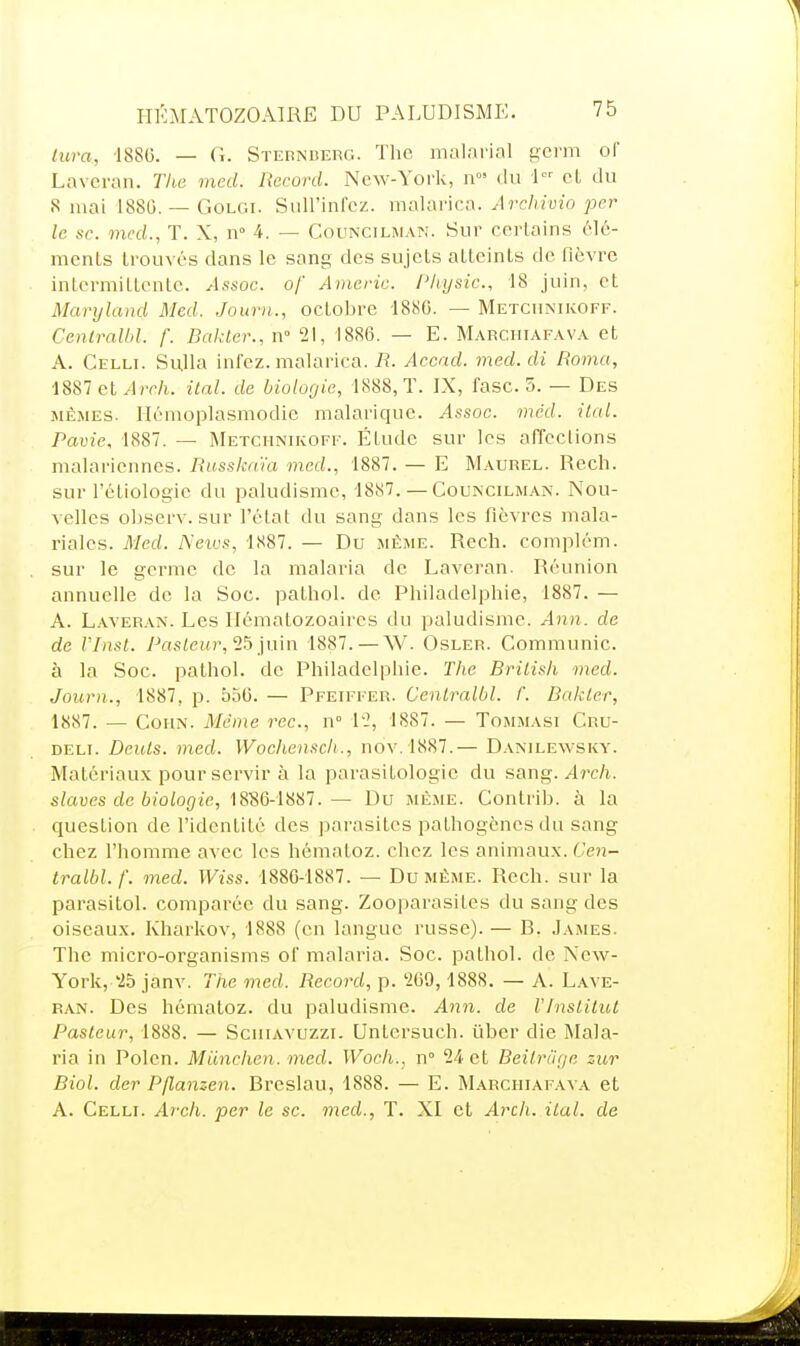 lura, 1886. — G. Steunderg. The malnrial ijci'in of Lavcran. Tlia med. Record. New-York, du 1 cL du S mai 1880. — GoLC.i. Suirinfcz. mahmca. Arcliiuio per le se. mcd., T. X, n° 4. — Councilman. Sur certains élé- ments trouvés dans le sang des sujets atteints de fièvre intermittente. Assoc. of Americ. l'hysic, 18 juin, et Maryland Med. Journ., octobre 1880. — Metcunikoff. Cenlralbl. f. Bfdder., n 21, 1886. — E. Marchiafava et A. Celli. Sulla infcz. malarica. iî. Accad. med. di Romu, 1887 et ^Irr/i. ital. de biologie, 1888, T. IX, fasc. 5. — Des MÊMES. Hémoplasmodie malarique. Assoc. mâd. ital. Pavie, 1887. — Metchnikoff. Étude sur les affections malariennes. Russka'ia med., 1887. — E Maurel. Rech. sur l'éliologie du paludisme, 1887. — Councilman. Nou- velles obscrv. sur l'état du sang dans les fièvres mala- riales. Med. Neivs, 1887. — Du même. Rech. complém. sur le germe de la malaria de Laveran. Réunion annuelle de la Soc. pathol. de Philadelphie, 1887. — A. L.vvERAN. Les Hématozoaires du paludisme. Ann. de de VInst. Pa.siewr, 25 juin 1887. — W. Osler. Communie, à la Soc. pathol. de Philadelphie. The Brilisli med. Journ., 1887, p. 556. — Pfeiffer. Cenlralbl. f. Bakler, 1887. — CoHN. Même rec., n 12, 1887. — Tommasi Cru- DELi. Deuls. med. Wocliensch., nov.1887.— Danilewsky. Matériaux pour servir à la parasitologie du sang. Arch. slaves de biologie, 1886-1887.— Du même. Contrib. à la question de l'identité des parasites pathogènes du sang chez l'homme avec les hématoz. chez les animaux. Cen- tralbl.f. med. Wiss. 1880-1887. — Du même. Rech. sur la parasitol. comparée du sang. ZooparasiLes du sang des oiseaux. Kharkov, 1888 (en langue russe). — B. James. The micro-organisms of malaria. Soc. pathol. de New- York, '25 janv. The med. Record, p. 209, 1888. — A. Lave- ran. Des hématoz. du paludisme. Ann. de VInslilut Pasteur, 1888. — ScniAVUzzi. Untcrsuch. ûber die Mala- ria in Polcn. Miinchen. med. VFoc/i., n 24 et Beilriige zur Biol. der Pflanzen. Bi'cslau, 1888. — E. Marchiafava et A. Celli. Arch. per le se. med., T. XI et Arch. ilal. de