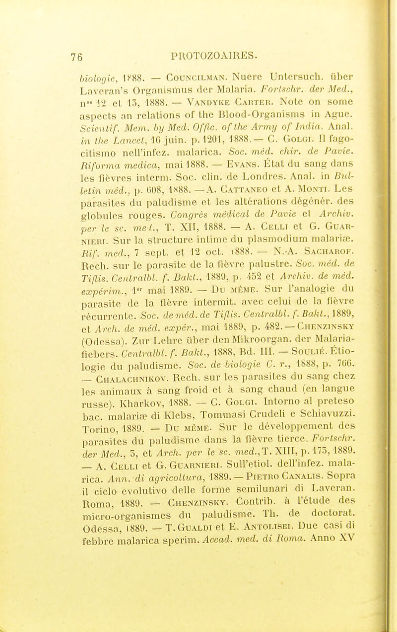 ùiolorjic, U'SR. — CouNciLMAN. Nucrc Unlorsucli. iiber Lnvoran's Ort^anisiiius (l(!r Malaria. Forlsckr. der Med., n l'i el 15, 1888. — Vandyke Carter. Note on sonie aspects an relations of the Blood-Organisnis in Aguc. Scicnlif. Mein. by Med. Of/ic. ofllœ Army of Indin. Anal. in llie Lancct, 10 juin. p. 1201, 1888.— C. C.oloi. Il fago- citismo ncll'infcz. malarica. Soc. méd. cliir. de Pavie. Riforma mcdica, mai 1888. — Evans. État du sang dans les fièvres interm. Soc. clin, de Londres. Anal, in Bul- letin med., p. 008, ls8S. — A. Cattanko et A. Monti. Les parasites du paludisme et les altérations dégénér. des globules rouges. Congrès médical de Pavie ei Archiv. per le se. mel., T. XII, 1888. — A. Celli et G. Guar- NiERi. Sur la structure intime du plasmodium nialarife. Bif. med., 7 sept, et 12 oct. i888. — N.-A. Sacharof. Rech. sur le parasite de la fièvre palustre. Soc. méd. de Tijlis. Centralbl. f. Bakt., 1880, p. 452 et Archiv. de méd. expérim., 1 mai 1889. — Du même. Sur l'analogie du parasite de la fièvre intermit. avec celui de la fièvre récurrente. Soc. de med. de Tillis. Cenlralbl. f. Bakl., 1889, et Arch. de méd. expér., mai 1889, p. 482. — Chenzinsky (Odessa). Zur Lehre liber den Mikroorgan. der Malaria- fiebers. Cenlralbl. f. Bakt., 1888, Bd. III. — SouuÉ. Étio- logie du paludisme. Soc. de biologie C. r., 1888, p. 706. — Chalacunikov. Rech. sur les parasites du sang chez les animaux à sang froid et à sang chaud (en langue russe). Kharkov, 1888. — C. Golgi. Intorno al preteso bac. malaria? di Klebs, Tommasi Crudeli e Schiavuzzi. Torino, 1889. — Du même. Sur le développement des parasites du paludisme dans la fièvre tierce. Fortschr. der Med., 5, et Arch. per le se. med.,T. XIII, p. 175, 1889. — A. Celli et G. Guarnieri. Sull'etiol. dell'infez. mala- rica. A7VI. di agricoUura, 1889. — Pietro Canalis. Sopra il ciclo cvolutivo délie forme semilunari di Lavcran. Roma, 1889. — Chenzinsky. Contrib. à l'étude des micro-organismes du paludisme. Th. de doctorat. Odessa, 1889. — T.Gualdi et E. Antolisei. Due casi di febbre malarica sperim. Accad. med. di Roma. Anno XV