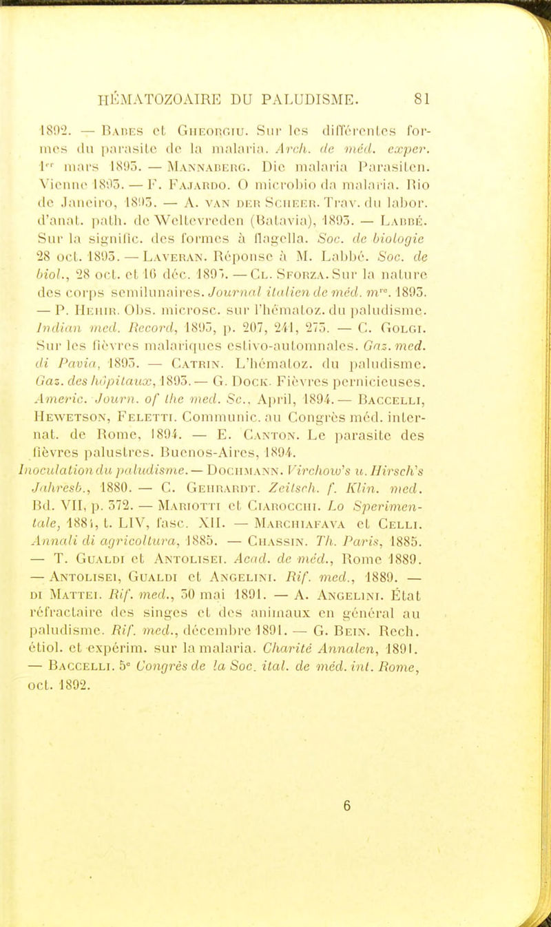 I8()'2. — Baiies et GiiEonr.iu. Sur les différonics for- mes (lu piirasiLe do la malaria. Arch. île iiiéd. exper. i mars 1895. — Mannaderg. Die malaria Parasilcu. Vienne 1805. — F. Pajaudo. 0 microbio da malaria. Rio de Janeiro, 18!)5. — A. van der Scueer. Trav. du labor. d'anat. paLh. do Wcltevreden (Batavia), 1893. — Lardé. Sur la signifie, dos formes à llagella. Soc. de biologie 28 ocL 1895.—^ Laveran. Réponse à M. Labbé. Soc. de bioL, 28 ocl. et 10 dèc. 189). —Cl. SpORZA.Sur la nature des corps semilunaircs. yournn/ ilaiiendeméd. m'. 1893. — P. IIeuir. Obs. microsc. sur l'hômatoz. du paludisme. Jndicin tncd. Record, 1893, p. 207, 241, 273. — C. Golgi. Sur les lièvres malariqucs cstivo-automnalcs. Gnz-.med. di Pâma, 1895. — Catrin. L'hématoz. du paludisme. Gaz. des hôpitaux, 1895. — G. Dock. Fièvres pernicieuses. Americ. Journ. of Ihe med. Se, April, 1894.— Baccelli, Hewetson, Feletti. Communie, au Congrès méd. inLer- nat. de Rome, 1894. — E. Canton. Le parasite des fièvres palustres. Bucnos-Airos, 1894. Inocnlationdu paludisme.—Documatsî^. Vircliow's u.Hirsch's Jahresb., 1880. — C. Geiirardt. Zcilsch. /'. Klin. nicd. Bd. VII, p. 572. — Mariotti et Ciarocciii. Lo Sperimen- tale, 188i, t. LIV, fasc. XII. — Marchiafava et Celli. Annaii di agricollura, 1885. — Cuassin. Th. Parif:, 1885. — T. Gualdi et Antolisei. Acad. de méd., Rome 1889. — Antolisei, Gualdi et Angelini. Rif. med., 1889. — DI Mattei. Rif. med., 50 mai 1891. — A. Angelini. État réfractaire des singes et dos animaux en général au paludisme. Rif. med., décembre 1891. — G. Rein. Rech. étiol. et expérim. sur la malaria. Charité Annalen, 1891. — Ragcelli. 5 Congrès de la Soc. ital. de méd. lui. Rome, oct. 1892. 6