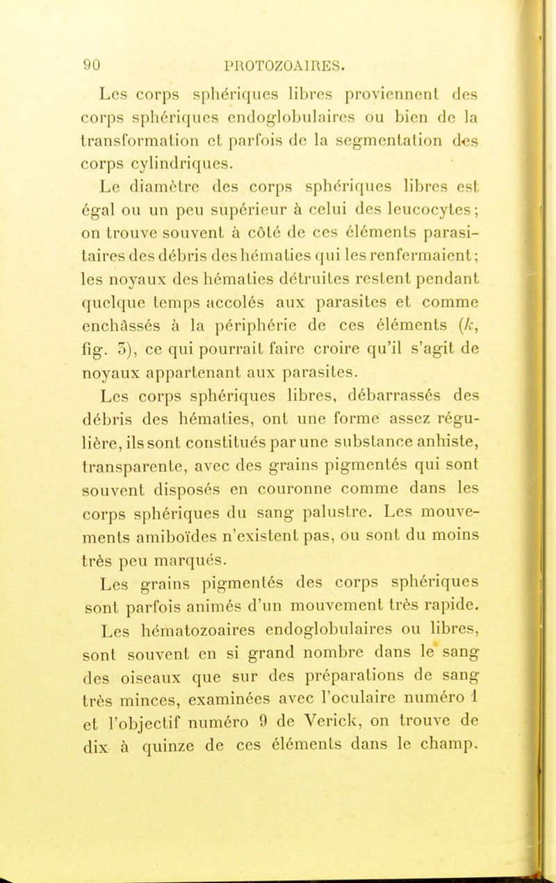 Les corps sphériqucs libres proviennent des corps sphériqucs endoglobulaircs ou bien de la transformation et parfois de la segmentation des corps cylindriques. Le diamètre des corps sphériqucs libres est égal ou un peu supérieur à celui des leucocytes; on trouve souvent à côté de ces éléments parasi- taires des débris des hématies qui les renfermaient ; les noyaux des hématies détruites restent pendant quelque temps accolés aux parasites et comme enchâssés à la périphérie de ces éléments [k, fîg. 5), ce qui pourrait faire croire qu'il s'agit de noyaux appartenant aux parasites. Les corps sphériqucs libres, débarrassés des débris des hématies, ont une forme assez régu- lière, ils sont constitués par une substance anhiste, transparente, avec des grains pigmentés qui sont souvent disposés en couronne comme dans les corps sphériqucs du sang palustre. Les mouve- ments amiboïdes n'existent pas, ou sont du moins très peu marqués. Les grains pigmentés des corps sphériqucs sont parfois animés d'un mouvement très rapide. Les hématozoaires endoglobulaires ou libres, sont souvent en si grand nombre dans le sang des oiseaux que sur des préparations de sang très minces, examinées avec l'oculaire numéro 1 et l'objectif numéro 9 de Verick, on trouve de dix à quinze de ces éléments dans le champ.