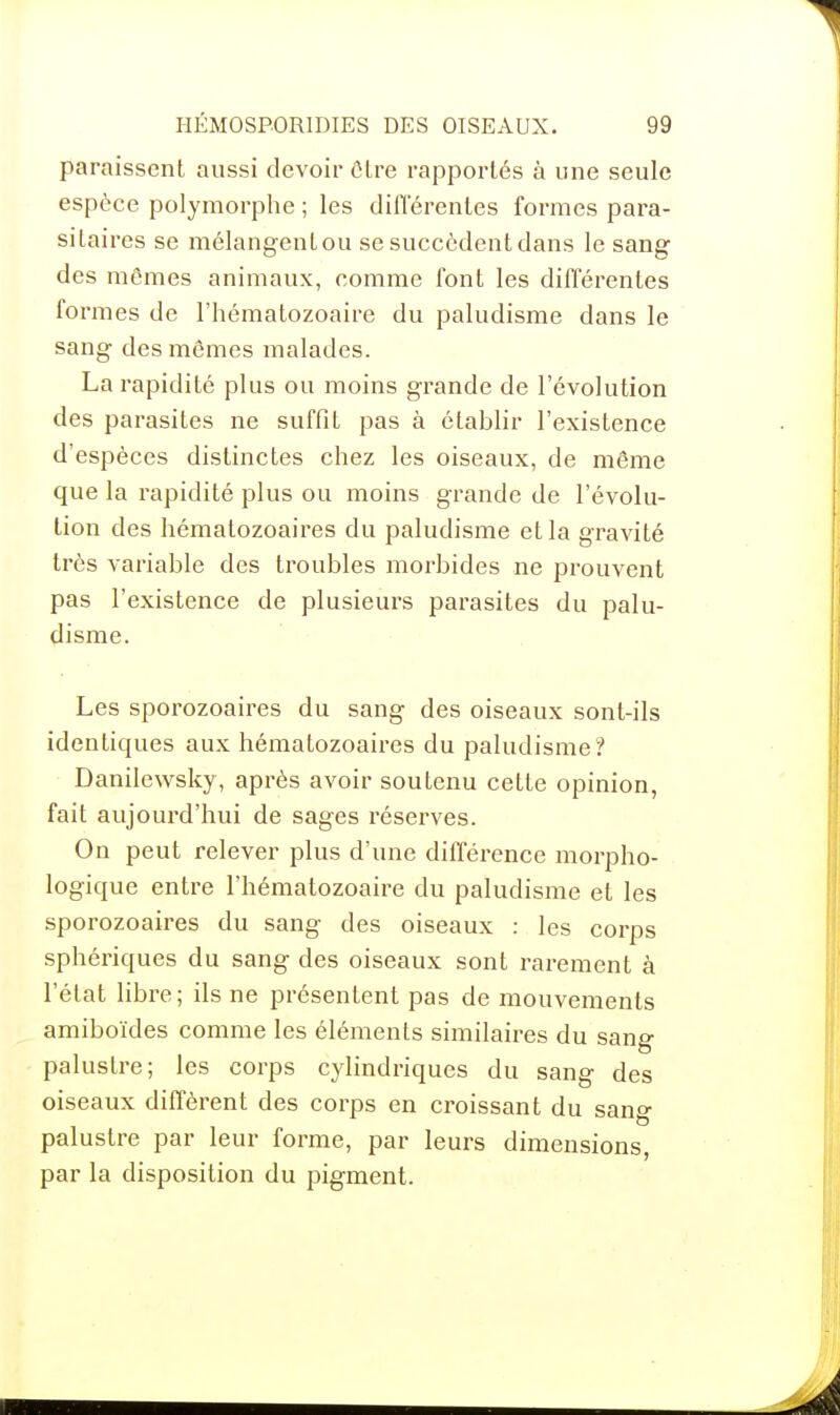 paraissent aussi devoir ûtre rapportés à une seule espèce polymorphe ; les différentes formes para- sitaires se mélangent ou se succèdent dans le sang des mêmes animaux, comme font les différentes formes de l'hématozoaire du paludisme dans le sang des mêmes malades. La rapidité plus ou moins grande de l'évolution des parasites ne suffit pas à établir l'existence d'espèces distinctes chez les oiseaux, de même que la rapidité plus ou moins grande de l'évolu- tion des hématozoaires du paludisme et la gravité très variable des troubles morbides ne prouvent pas l'existence de plusieurs parasites du palu- disme. Les sporozoaires du sang des oiseaux sont-ils identiques aux hématozoaires du paludisme? Danilewsky, après avoir soutenu cette opinion, fait aujourd'hui de sages réserves. On peut relever plus d'une différence morpho- logique entre l'hématozoaire du paludisme et les sporozoaires du sang des oiseaux : les corps sphériques du sang des oiseaux sont rarement à l'état libre; ils ne présentent pas de mouvements amiboïdes comme les éléments similaires du sang palustre; les corps cylindriques du sang des oiseaux diffèrent des corps en croissant du sang palustre par leur forme, par leurs dimensions, par la disposition du pigment.