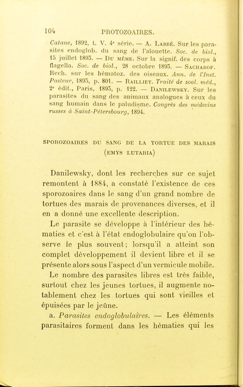 Calane, 1892, t. V. 4« série. — A. Labbé. Sur les para- sites endoglob. du sang de l'alouette. Soc. de bioL, 15 juillet 1895. — Du mi>me. Sur la signif. des corps à flagella. Soc. de biol., 28 octobre 1893. — Saciiarof. Rech. sur les hématoz. des oiseaux. Ann. de l'inst. Paslcur, 1893, p. 801. — Railliet. Traité de zool. méd., 2« édit., Paris, 1893, p. 122. — Danilewsky. Sur les parasites du sang des animaux analogues à ceux du sang humain dans le paludisme. Congres des médecins russes à Saint-Pélersbourg, 1894. sporozoaires du sang de la tortue des marais (emys lutaria) . Danilewsky, dont les recherches sur ce sujet remontent à 1884, a constaté l'existence de ces sporozoaires dans le sang d'un grand nombre de tortues des marais de provenances diverses, et il en a donné une excellente description. Le parasite se développe à l'intérieur des hé- maties et c'est à l'état endoglobulaire qu'on l'ob- serve le plus souvent ; lorsqu'il a atteint son complet développement il devient libre et il se présente alors sous l'aspect d'un vermicule mobile. Le nombre des parasites libres est très faible, surtout chez les jeunes tortues, il augmente no- tablement chez les tortues qui sont vieilles et épuisées par le jeûne. a. Parasites endoglobulaires. — Les éléments parasitaires forment dans les hématies qui les