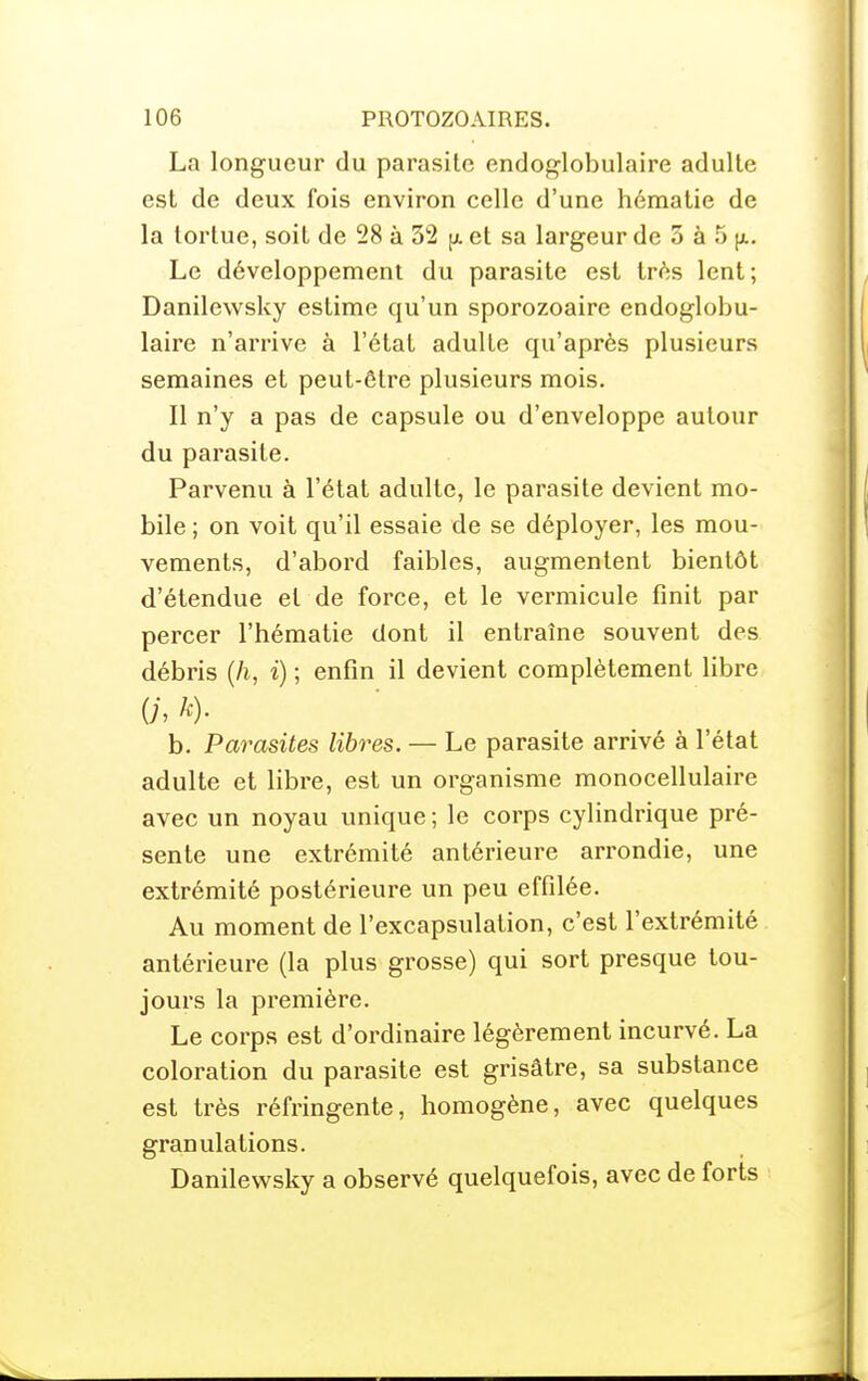 La longueur du parasite endoglobulaire adulte est de deux fois environ celle d'une hématie de la tortue, soit de 28 à 32 et sa largeur de 5 à 5 Le développement du parasite est très lent; Danilewsky estime qu'un sporozoaire endoglobu- laire n'arrive à l'état adulte qu'après plusieurs semaines et peut-être plusieurs mois. Il n'y a pas de capsule ou d'enveloppe autour du parasite. Parvenu à l'état adulte, le parasite devient mo- bile ; on voit qu'il essaie de se déployer, les mou- vements, d'abord faibles, augmentent bientôt d'étendue et de force, et le vermicule finit par percer l'hématie dont il entraîne souvent des débris {h, i) ; enfin il devient complètement libre (h h)- h. Parasites libres. — Le parasite arrivé à l'état adulte et libre, est un organisme monocellulaire avec un noyau unique ; le corps cylindrique pré- sente une extrémité antérieure arrondie, une extrémité postérieure un peu effilée. Au moment de l'excapsulation, c'est l'extrémité antérieure (la plus grosse) qui sort presque tou- jours la première. Le corps est d'ordinaire légèrement incurvé. La coloration du parasite est grisâtre, sa substance est très réfringente, homogène, avec quelques granulations. Danilevi^sky a observé quelquefois, avec de forts