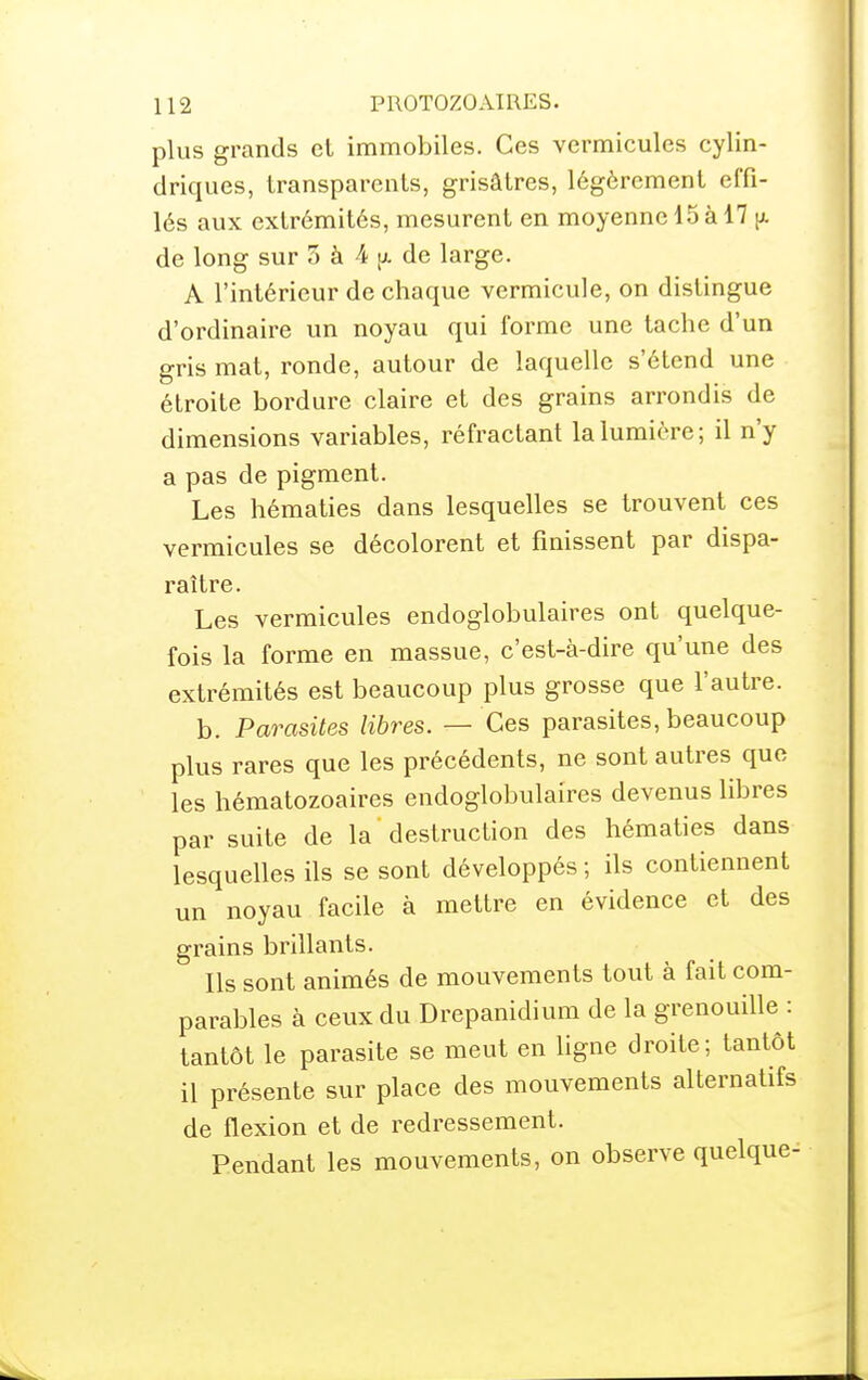 plus grands el immobiles. Ces vermicules cylin- driques, transparents, grisâtres, légèrement effi- lés aux extrémités, mesurent en moyenne 15 à 17 de long sur 3 à 4 de large. A l'intérieur de chaque vermicule, on distingue d'ordinaire un noyau qui forme une tache d'un gris mat, ronde, autour de laquelle s'étend une étroite bordure claire et des grains arrondis de dimensions variables, réfractant la lumière; il n'y a pas de pigment. Les hématies dans lesquelles se trouvent ces vermicules se décolorent et finissent par dispa- raître. Les vermicules endoglobulaires ont quelque- fois la forme en massue, c'est-à-dire qu'une des extrémités est beaucoup plus grosse que l'autre. b. Parasites libres. — Ces parasites, beaucoup plus rares que les précédents, ne sont autres que les hématozoaires endoglobulaires devenus libres par suite de la destruction des hématies dans lesquelles ils se sont développés ; ils contiennent un noyau facile à mettre en évidence et des grains brillants. Ils sont animés de mouvements tout à fait com- parables à ceux du Drepanidium de la grenouille : tantôt le parasite se meut en hgne droite; tantôt il présente sur place des mouvements alternatifs de flexion et de redressement. Pendant les mouvements, on observe quelque-