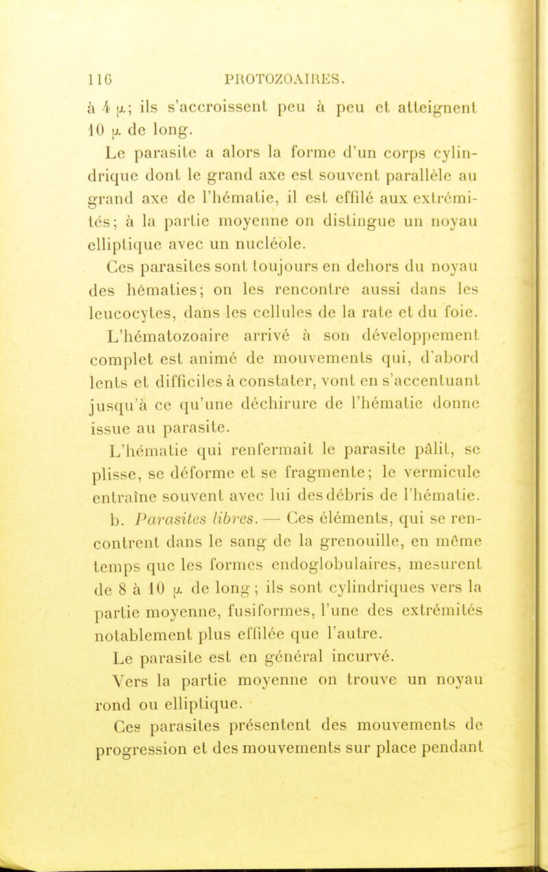 à 4 [x; ils s'accroissenl peu à peu cl atteignenl 40 [X de long. Le parasite a alors la forme d'un corps cylin- drique dont le grand axe est souvent parallèle au gi'and axe de l'hématie, il est effdé aux extrémi- tés; à la partie moyenne on distingue un noyau elliptique avec un nucléole. Ces parasites sont toujours en dehors du noyau des hématies; on les rencontre aussi dans les leucocytes, dans les cellules de la rate et du foie. L'hématozoaire arrivé à son développement complet est animé de mouvements qui, d'ahord lents et difficiles à constater, vont en s'accentuant jusqu'à ce qu'une déchirure de l'hématie donne issue au parasite. L'hématie qui renfermait le parasite pâlit, se plisse, se déforme et se fragmente; le vermicule entraîne souvent avec lui desdéhris de l'hématie. b. Parasites libres. — Ces éléments, qui se ren- contrent dans le sang de la grenouille, en même temps que les formes endoglobulaires, mesurent de 8 à 10 [x de long; ils sont cylindriques vers la partie moyenne, fusiformes, l'une des extrémités notablement plus effilée que l'autre. Le parasite est en général incurvé. Vers la partie moyenne on trouve un noyau rond ou elliptique. Ces parasites présentent des mouvements de progression et des mouvements sur place pendant