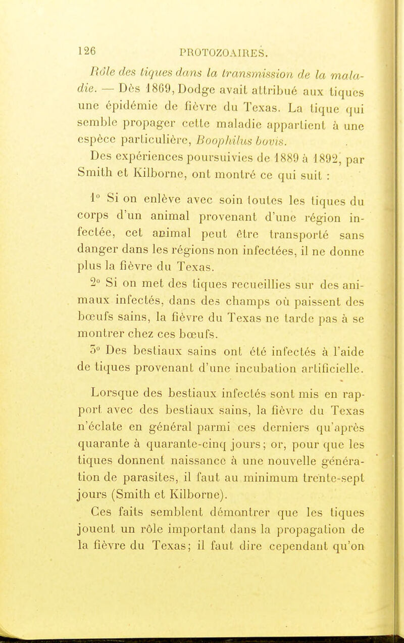 Rôle des tiques dam la Iransmisslon de la mala- die. — Dès 18G9,Dodge avait allribué aux tiques une épidémie de fièvre du Texas. La tique qui semble propager cette maladie appartient à une espèce particulière, Boopldlus buvis. Des expériences poursuivies de 1889 à 1892, par Smith et Kilborne, ont montré ce qui suit : 1° Si on enlève avec soin toutes les tiques du corps d'un animal provenant d'une région in- fectée, cet animal peut être transporté sans danger dans les régions non infectées, il ne donne plus la fièvre du Texas. 2 Si on met des tiques recueillies sur des ani- maux infectés, dans des champs où paissent des bœufs sains, la fièvre du Texas ne tarde pas à se montrer chez ces bœufs. 5 Des bestiaux sains ont été infectés à l'aide de tiques provenant d'une incubation artificielle. Lorsque des bestiaux infectés sont mis en rap- port avec des bestiaux sains, la fièvre du Texas n'éclate en général parmi ces derniers qu'après quarante à quarante-cinq jours; or, pour que les tiques donnent naissance à une nouvelle généra- tion de parasites, il faut au minimum trente-sept jours (Smith et Kilborne). Ces faits semblent démontrer que les tiques jouent un rôle important dans la propagation de la fièvre du Texas; il faut dire cependant qu'on