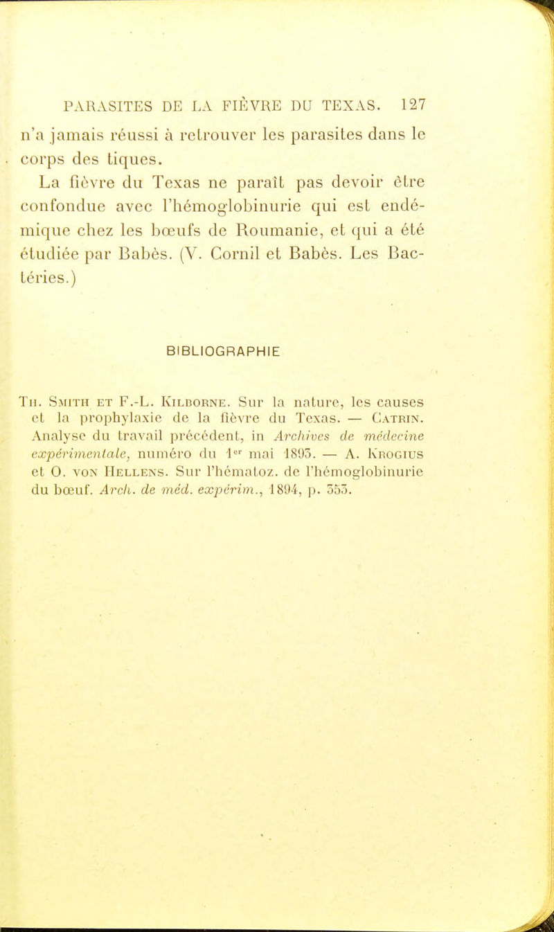 n'a jamais réussi à retrouver les parasites dans le corps des tiques. La fièvre du Texas ne paraît pas devoir être confondue avec l'hémoglobinurie qui est endé- mique chez les bœufs de Roumanie, et qui a été étudiée par Babès. (V. Cornil et Babès. Les Bac- téries.) BIBLIOGRAPHIE Th. Smith et F.-L. Kildorne. Sur la nature, les causes cl la prophylaxie de la fièvre du Texas. — Catrin. Analyse du travail précédent, in Archives de médecine expérimentale, numéro du I mai 1895. — A. Krogius et 0. VON IIellens. Sur l'hématoz. de l'hémoglobinurie du bœuf. Arcli. de méd. expérim., 1894, |j. 555.