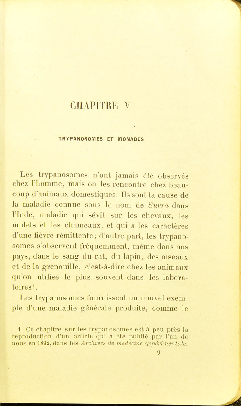 TRYPANOSOIVIES ET MONADES Les trypanosomes n'ont jamais été observés chez riiomrae, mais on les rencontre chez beau- coup d'animaux domestiques. Ils sont la cause de la maladie connue sous le nom de Su7'ra dans l'Inde, maladie qui sévit sur les chevaux, les mulets et les chameaux, et qui a les caractères d'une fièvre rémittente; d'autre part, les trypano- somes s'observent fréquemment, même dans nos pays, dans le sang- du rat, du lapin, des oiseaux et de la grenouille, c'est-à-dire chez les animaux qu'on utilise le plus souvent dans les labora- toires'. Les trypanosomes fournissent un nouvel exem- ple d'une maladie générale produite, comme le 1. Ce chapitre sur les trypanosomes est à peu près la reproduction d'un article qui a été publié par l'un de nous en 1892, dans les Archives de médecine c.xpérimentale. 9