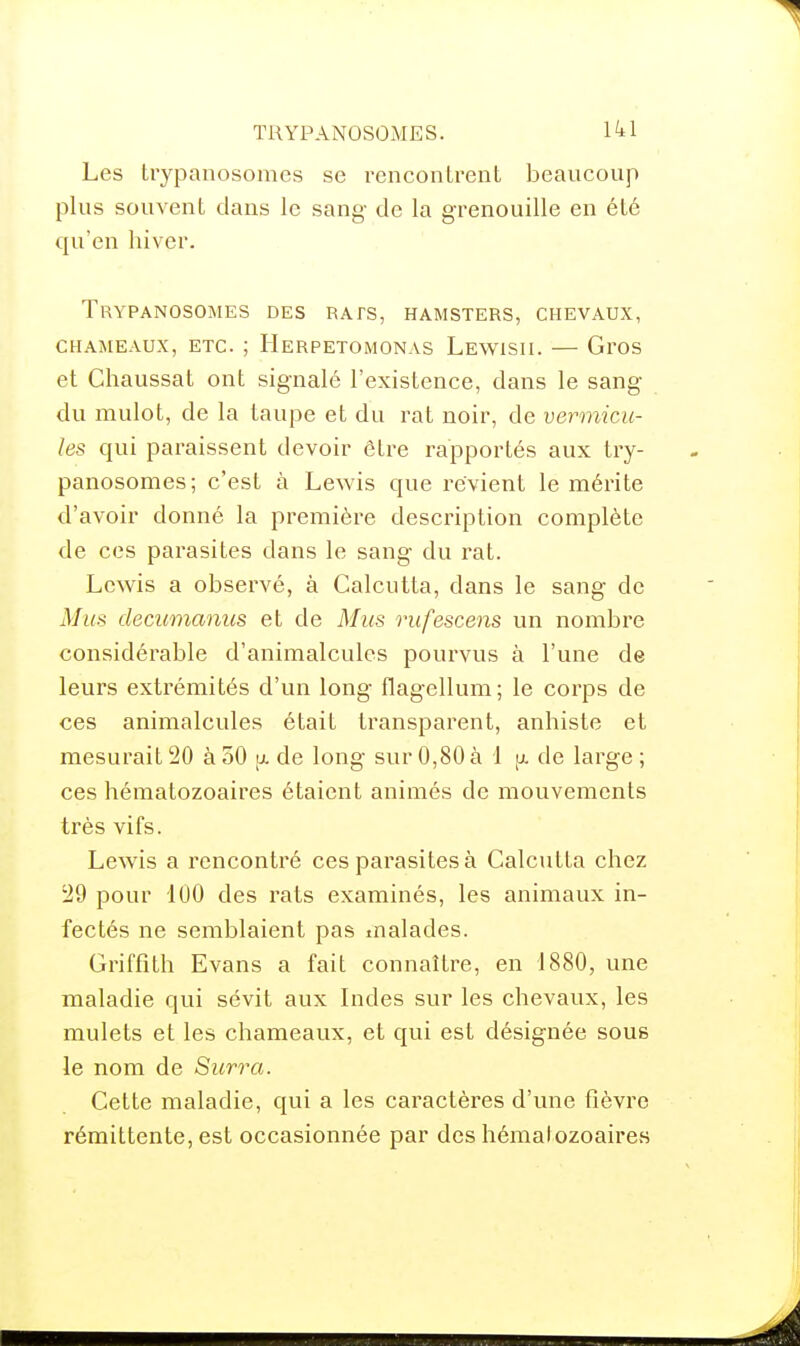 Les trypanosomes se rencontrent beaucoup plus souvent dans le sang de la grenouille en été qu'en hiver. Trypanosomes des rats, hamsters, chevaux, CHAMEAUX, ETC. ; Herpetomonas Lewisii. — Gros et Chaussât ont signalé l'existence, dans le sang du mulot, de la taupe et du rat noir, de vermicu- les qui paraissent devoir être rapportés aux try- panosomes; c'est à Lewis que revient le mérite d'avoir donné la première description complète de ces parasites dans le sang du rat. Lewis a observé, à Calcutta, dans le sang de Mus decumanus et de Mus rufescens un nombre considérable d'animalcules pourvus à l'une de leurs extrémités d'un long flagellum; le corps de ces animalcules était transparent, anhiste et mesurait 20 à 50 \x de long sur 0,80 à 1 tx de large ; ces hématozoaires étaient animés de mouvements très vifs. Lewis a rencontré ces parasites à Calcutta chez 29 pour 100 des rats examinés, les animaux in- fectés ne semblaient pas malades. Griffîth Evans a fait connaître, en 1880, une maladie qui sévit aux Indes sur les chevaux, les mulets et les chameaux, et qui est désignée sous le nom de Surra. Cette maladie, qui a les caractères d'une fièvre rémittente, est occasionnée par des hématozoaires