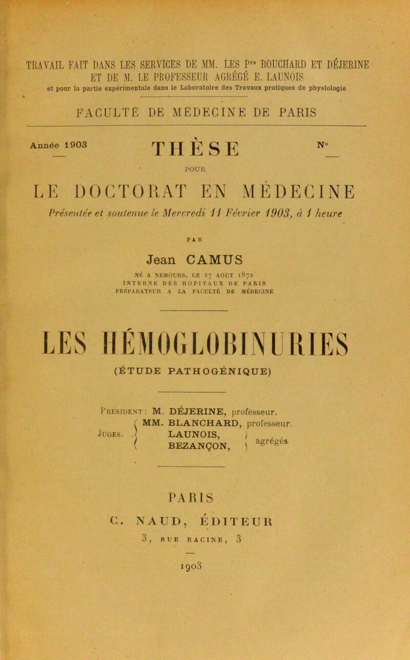 D TRAVAIL FAIT DANS LES SERVICES DE MM. LES P BOUCHARD ET DÉJERINE ET DE M. LE PROFESSEUR AGRÉGÉ E. LAUNOIS et pour la partie expérimentale dans le Laboratoire des Travaux pratiques de physiologie FACULTE DE MEDECINE DE PARIS Année 1903 THESE NO POUR LE DOCTORAT EN MEDECINE Présentée et soutenue le Mercredi 11 Février 1903, à 1 heure PA R Jean CAMUS NK A NEMOURS, LE 37 AOUT 187a INTERNE DES HOPITAUX DE PARIS PRÉP.MIATEUR A LA FACULTÉ DE MÉDECINE (ÉTUDE PATHOGÉNIQUE) PRESIDENT ; M. DÉJERINE, professeur. MM. BLANCHARD, professeur. Juges, d LAUNOIS, ) BEZANÇON, ) agrégés. PARIS 3, RUE RACINE, 3 1903