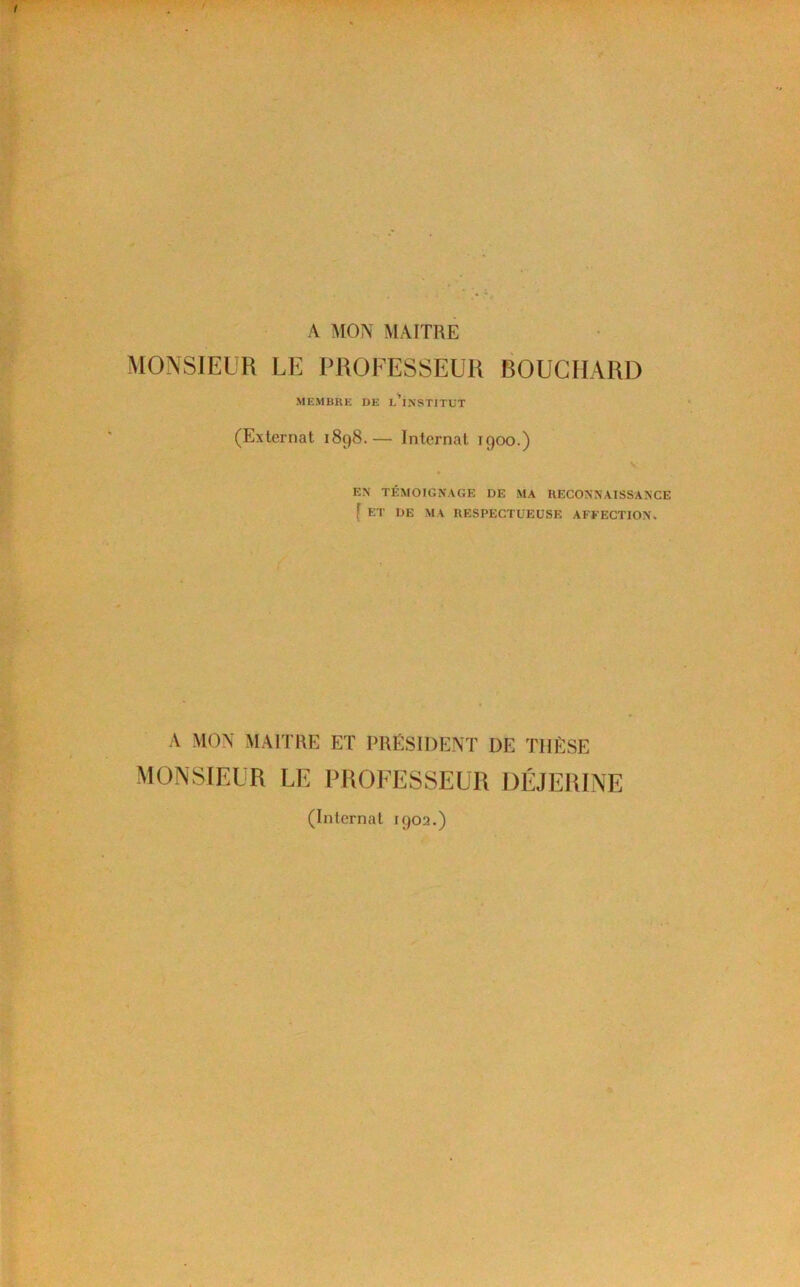 A MON MAITRE MONSIEUR LE PROFESSEUR BOUCHARD MEMBRK DE l'iNSTITUT (Externat 1898.— Internat 1900.) V EN TÉMOIGNAGE DE MA RECONNATSSANCE { ET DE MA RESPECTUEUSE AFFECTION. A MON MAITRE ET PRESIDENT DE THÈSE MONSIEUR LE PROFESSEUR DÉJERINE (Internat 1902.)