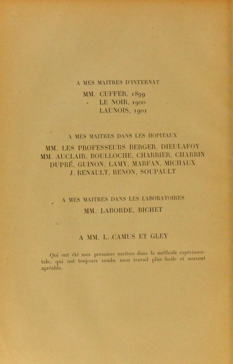 ,\ MES MAITRES DTMERNAT MM. CUFFEU, 1899 • LE NOlU, 1900 LALNOIS, 1901 A MES MAITRES DANS LES HOPITAUX MM. LES PROFESSEURS BERGER, DlEl lAFOY MM. ALCLAIR, BOULLOCHE, CHARRIER, CHARRIN DUPRÉ, GUINON, LAMY, MARFAA, MICHAUX J. RENAULT, RENON, SOUPAULP A MES MAITRES DANS LES LABORATOIRES MM. LABORDE, RICHET A MM. L. CAMUS ET GLEY Oui onl <Té mes premiers maîtres dans la méthode expérimen- tale, (pii ont toujours rendu mon travail plus lacde cl souvent agréable.