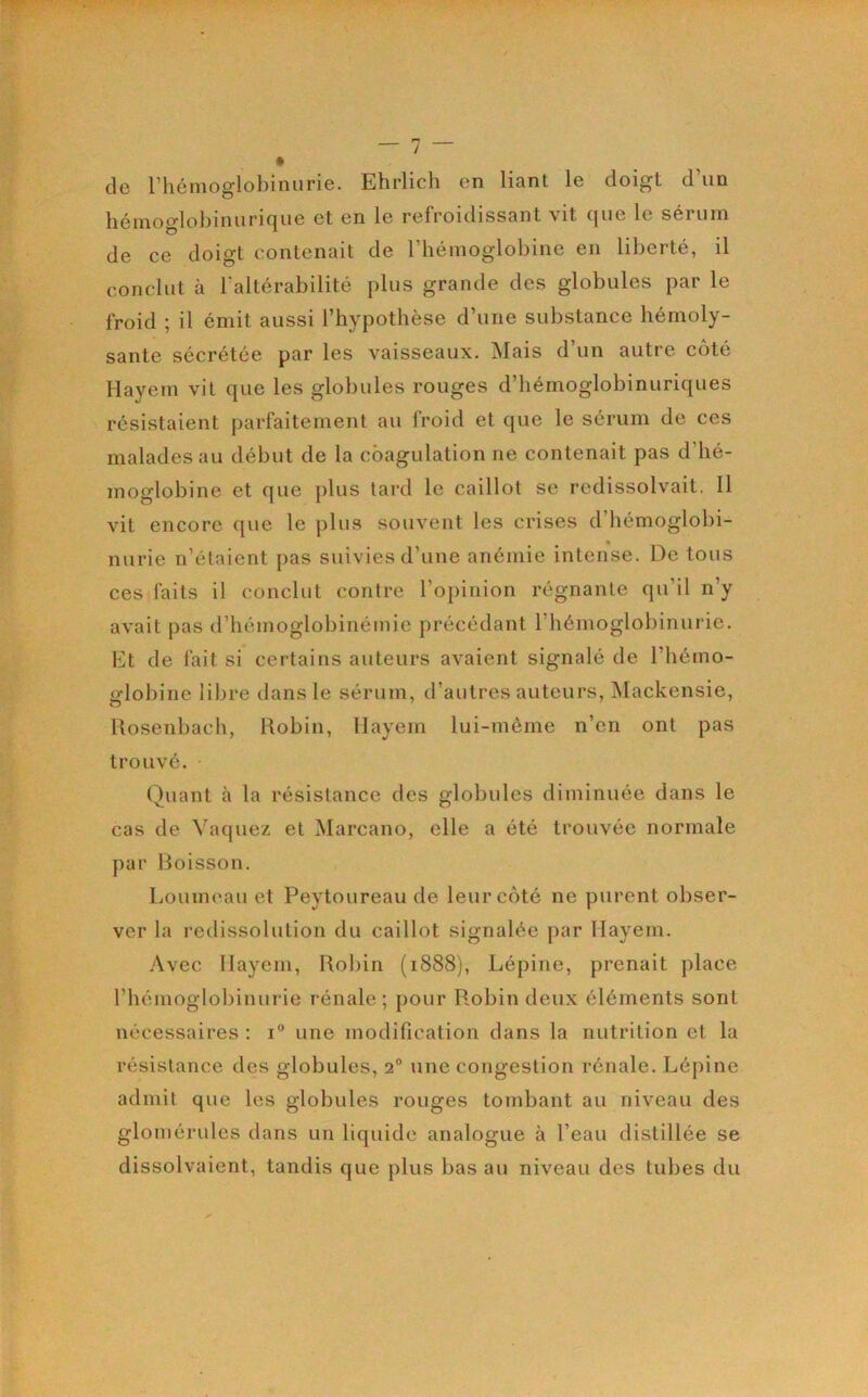 de rhénioglobinurie. Ehrlich en liant le doigt d’un hémoglobinurique et en le refroidissant vit que le sérum de ce doigt contenait de Tbémoglobine en liberté, il conclut à l'altérabilité plus grande des globules par le froid ; il émit aussi l’hypothèse d’une substance bémoly- sante sécrétée par les vaisseaux. Mais d’un autre côté Hayem vit que les globules rouges d’bémoglobinuriques résistaient parfaitement au froid et que le sérum de ces malades au début de la coagulation ne contenait pas d’hé- moglobine et que plus tard le caillot se redissolvait. 11 vit encore que le plus souvent les crises d’bémoglobi- nurie n’étaient pas suivies d’une anémie intense. De tous ces faits il conclut contre l’opinion régnante qu’il n’y avait pas d’hémoglobinémie précédant l’hémoglobinurie. Et de fait si certains auteurs avaient signalé de l’hémo- globine libre dans le sérum, d’autres auteurs, Mackensie, Rosenbach, Robin, Hayem lui-même n’en ont pas trouvé. Quant à la résistance des globules diminuée dans le cas de Vaquez et Marcano, elle a été trouvée normale par Boisson. Loumeau et Peytoureau de leur côté ne purent obser- ver la redissolulion du caillot signalée par Hayem. Avec Hayem, Rol)in (1888), Lépine, prenait place l’hémoglobinurie rénale; [)Our Robin deux éléments sont nécessaires : 1“ une modification dans la nutrition et la résistance des globules, 2° une congestion rénale. Lépine admit que les globules rouges tombant au niveau des glomérules dans un liquide analogue à l’eau distillée se dissolvaient, tandis que plus bas au niveau des tubes du