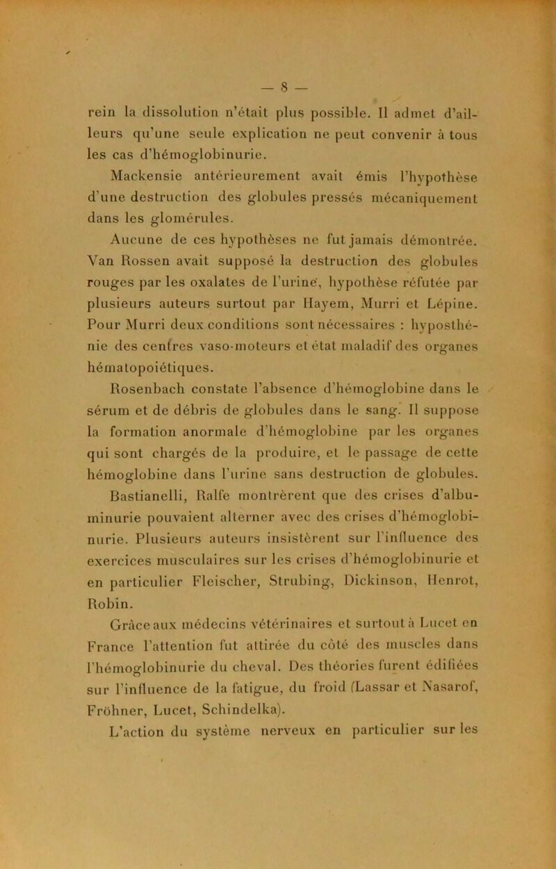 rein la dissolution n’était plus possible. Il admet d’ail- leurs qu’une seule explication ne peut convenir à tous les cas d’hémoglobinurie. Mackensie antérieurement avait émis l’hypothèse d’une destruction des globules pressés mécaniquement dans les glomérules. Aucune de ces hypothèses ne fut jamais démontrée. Van Rossen avait supposé la destruction des globules rouges par les oxalates de l’iiriné, hypothèse réfutée par plusieurs auteurs surtout par Ilayem, Murri et Lépine. Pour Murri deux conditions sont nécessaires : hyposthé- nie des cenfres vaso-moteurs et état maladif des organes hématopoiétiques. Rosenbach constate l’absence d’hémoglobine dans le sérum et de débris de globules dans le sang. Il suppose la formation anormale d’hémoglobine par les organes qui sont chargés de la produire, et le passage de cette hémoglobine dans l’iirine sans destruction de globules. Bastianelli, Ralfe montrèrent que des crises d’albu- minurie pouvaient alterner avec des crises d’hémoglobi- nurie. Plusieurs auteurs insistèrent sur l’inlluence des exercices musculaires sur les crises d’hémoglobinurie et en particulier Fleischer, Strubing, Dickinson, Henrot, Robin. Grâce aux médecins vétérinaires et surtout à Lucet en France l’attention fut attirée du coté des muscles dans l’hémoglobinurie du cheval. Des théories furent édifiées sur l’inlluence de la fatigue, du froid fLassar et Nasarof, Frohner, Lucet, Schindelka). L’action du système nerveux en particulier sur les