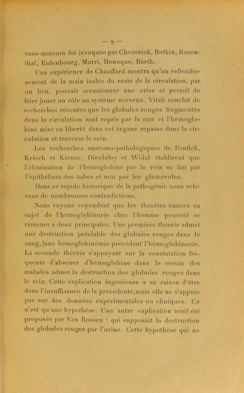 vaso-moteurs fut invoquée par Chvosteak, Botkin, Rosen- thal, Eulenbourg, Murri, Henoque, Barth. Une expérience de Chauffard montra qu’un refroidis- sement de la main isolée du reste de la circulation, par un lien, pouvait occasionner une crise et permit de faire jouer un rôle au système nerveux. Vitali conclut de recherches récentes que les globules rouges fragmentés dans la circulation sont repris par la rate et l’hémoglo- bine mise en liberté dans cet organe rej^asse dans la cir- culation et traverse le rein. Les recherches anatomo-pathologicpies de Ponfick, Kelsch et Kiencr, Dieulafoy et Widal établirent que l’élimination de l’hémoglobine par le rein se fait par l’épithélium des tubes et non par les glomérules. Dans ce raj)ide historique de la pathogénie nous rele- vons de nombreuses contradictions. Nous voyons cej)endant que les théories émises au sujet de l’hémoglobinurie chez l’homme peuvent se ramènera deux principales. Une premièi'c théorie admet une destruction préalable des globules rouges dans le sang, [une hémoglobinémie précédant riiémoglohinurie. La seconde théorie s’appuyant sur la constatation fré- quente d’absence d’hémoglobine dans le sérum dos malades admet la destruction des globules rouges dans le rein. Cette explication ingénieuse a sa raison d’être dans l’insunisance de la précédente,mais elle ne s’appuie pas sur des données expérimentales ou cliniques. Ce Il est qu’une hypothèse. Une autre explication avait été proposée par Van Rossen ; qui supposait la destruction des globules rouges par l’urine. Cette hypothèse qui ne
