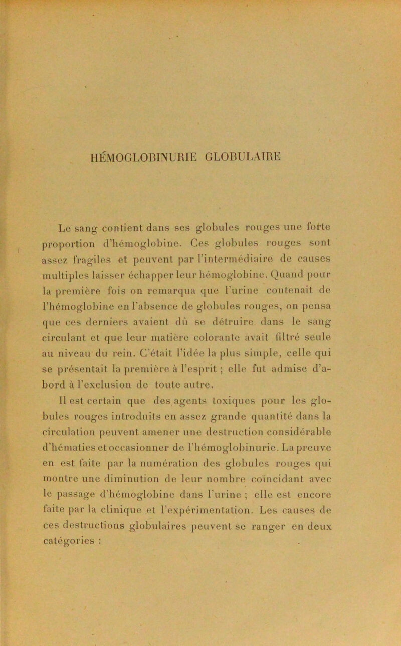 Le sang contient dans ses globules rouges une fot*te proportion d’hémoglobine. Ces glol)ules rouges sont assez fragiles et peuvent [lar l’intermédiaire de causes multi])les laisser échapper leur hémoglobine. Quand pour la première fois on remarcpia que l’urine contenait de l’hémoglobine en l’absence de globules rouges, on pensa que ces derniers avaient dû se détruire dans le sang circulant et que leur matière colorante avait filtré seule au niveau du rein. C’était l’idée la plus simj)lc, celle qui se présentait la première à l’es[)rit ; elle fut admise d’a- bord à l’exclusion de toute autre. Il est certain que des agents toxiques pour les glo- bules rouges introduits en assez grande quantité dans la circulation peuvent amener une destruction considérable d’hématies et occasionner de l’hémoglobinurie. La preuve en est faite par la numération dos globules rouges (|ui montre une diminution de leur nombre coïncidant avec le passage d’hémoglobine dans l’urine ; elle est encore laite par la clinique et l’expérimentation. Les causes de ces destructions globulaires peuvent se ranger en deux catégories :