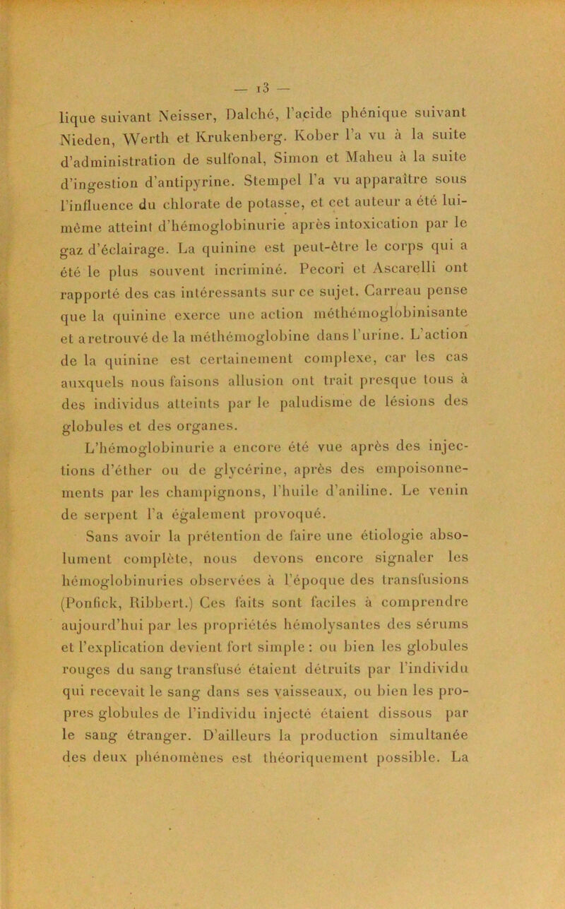 li(|Lie suivant Neisser, Dalché, 1 acide phénicfue suivant Nieden, Werth et Krukenl)erg. Kober Ta vu à la suite d'administration de suHonal, Simon et ^lalieu a la suite d’ingestion d’antijDvrine. Stempel l’a vu apparaître sous l’influence du chlorate de potasse, et cet auteur a été lui- môme atteint d’hémoglobinurie après intoxication par le gaz d’éclairage. La quinine est peut-être le corps qui a été le plus souvent incriminé. Pecori et Ascarelli ont rapporté des cas intéressants sur ce sujet. Carreau pense que la quinine exerce une action inétliéinoglobinisante et a retrouvé de la méthémoglobine dans l’iirine. L’action de la quinine est certainement complexe, car les cas auxquels nous taisons allusion ont trait presque tous à des individus atteints par le paludisme de lésions des globules et des organes. L’hémoglobinurie a encore été vue après des injec- tions d’éther ou de glycérine, après des empoisonne- ments par les champignons, l’huile d’aniline. Le venin de serpent l’a également provoqué. Sans avoir la prétention de faire une étiologie abso- lument complète, nous devons encore signaler les hémoglobinuries observées à l’époque des transfusions (Ponfick, Ribbert.) Ces faits sont faciles à comprendre aujourd’hui par les propriétés hémolysantes des sérums et l’explication devient fort simple : ou bien les globules rouges du sang transfusé étaient détruits par l’individu qui recevait le sang dans ses vaisseaux, ou bien les pro- pres globules de l’individu injecté étaient dissous par le sang étranger. D’ailleurs la production simultanée des deux phénomènes est théoriquement possible. La