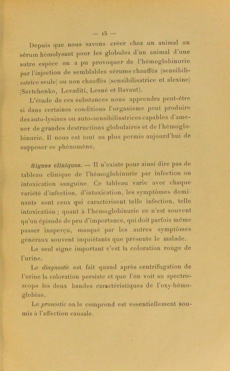 Depuis que nous savons créer chez un animal un sérum hémolysant pour les globules d’un animal d’une autre espèce on a pu provoquer de riiémoglobinurie par l'injection de semblables sérums chauües (sensibili- satrice seule) ou non chaulles (sensibilisatrice et alexine) (Savtclienko, Levaditi, Lesné et Ravaut). L’élude de ces substances nous apprendra peut-être si dans certaines conditions l organisme peut pioduiie desauto-lysines ou auto-sensibihsatrices capables d ame- ner de grandes destructions globulaires et de l hémoglo- binurie. 11 nous est tout au plus permis aujourd’hui de supposer ce phénomène. Signes cliniques. — Il n’existe pour ainsi dire pas de tableau clinique de rhémoglobinurie par inléction ou intoxication sanguine. Ce tableau varie avec chaque variété d’infection, d’intoxication, les symptômes domi- nants sont ceux qui caractérisent telle inléction, telle intoxication ; quant à l’hémoglobinurie ce n’est souvent qu’un épisode dejieu d’importance, qui doit parfois même passer inaperçu, masqué par les autres symptômes généraux souvent inquiétants que présente le malade. Le seul signe important c’est la coloration rouge de l’urine. Le diagnostic est fait quand après centrifugation de l’iirine la coloration persiste et que l’on voit au spectro- scopo les deux bandes caractéristiques de l’oxy-hémo- globine. Le proîiostic on le comprend est essentiellement sou- mis à l’alfection causale.