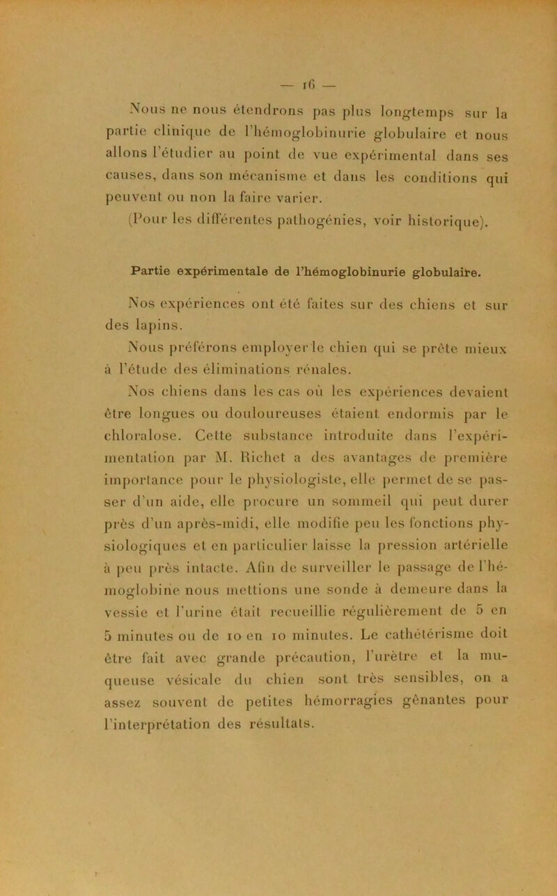 Nous ne nous étendrons pas plus long’temps sur la partie clinique de l’hémoglobinurie globulaire et nous allons 1 étudier au point de vue expérimental dans ses causes, dans son mécanisme et dans les conditions qui peuvent ou non la faire varier. (Pour les difterentes patbogénies, voir historique). Partie expérimentale de l’hémoglobinurie globulaire. Nos expériences ont été faites sur des chiens et sur des la[)ins. Nous préférons employer le chien qui se prête mieux à l’étude des éliminations rénales. Nos chiens dans les cas où les expériences devaient être longues ou douloureuses étaient endormis par le chloralose. Cette substance introduite dans l’expéri- mentation par M. Richet a des avantages de première impoiiance pour le physiologiste, elle permet de se pas- ser d’un aide, elle procure un sommeil qui peut durer près d’un après-midi, elle modifie jieu les fonctions phy- siologiques et en particulier laisse la pression artérielle à peu près intacte. Afin de surveiller le passage de l’hé- mofflobine nous mettions une sonde à demeure dans la vessie et l’urine était reimeillic régulièrement de 5 en 5 minutes ou de lo en lo minutes. Le cathétérisme doit être fait avec grande précaution, l’urètre et la mu- queuse vésicale du chien sont très sensibles, on a assez souvent de petites hémorragies gênantes pour l’interprétation des résultats.