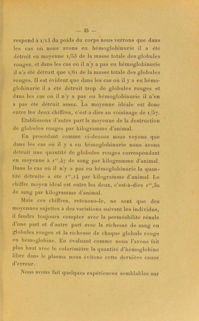 respond à i/i3 du poids du corps nous verrons que dans les cas où nous avons eu hémoglobinurie il a été détruit en moyenne i/53 de la masse totale des globules rouges, et dans les cas oi'i il n’y a pas eu hémoglobinurie il n’a été détruit que i/6i de la masse totale des globules rouges, 11 est évident que dans les cas où il y a eu hémo- globinurie il a été détruit trop de globules rouges et dans les cas où il n’y a pas eu hémoglobinurie il n’en a pas été détruit assez. La moyenne idéale est donc entre les deux chiffres, c’est-à-dire au voisinage de 1/07. Etablissons d’autre part la moyenne de la destruction de globules rouges par kilogramme d’animal. En procédant comme ci-dessus nous voyons que dans les cas oii il y a eu hémoglobinurie nous avons détruit une quantité de globules rouges correspondant en moyenne à i‘’',47 de sang par kilogramme d’animal. Dans le cas où il n’y a pas eu hémoglobinurie la quan- tité détruite a été jnir kilogramme d'animal. Le chiÜre moyen idéal est entre les deux, c’est-à-dire i,3o de sang par kilogramme d’animal. Mais ces chiffres, retenons-le, ne sont que des moyennes sujettes à des variations suivant les individus, il faudra toujours compter avec la perméabilité rénale d’une part et d’autre part avec la richesse de sang en globules rouges et la richesse de chaque globule rouge en hémoglobine. En évaluant comme nous l’avons fait plus haut avec le colorimètre la quantité d’hémoglobine libre dans le plasma nous évitons cette dernière cause d’erreur. Nous avons fait ({uelques expériences semblables sur