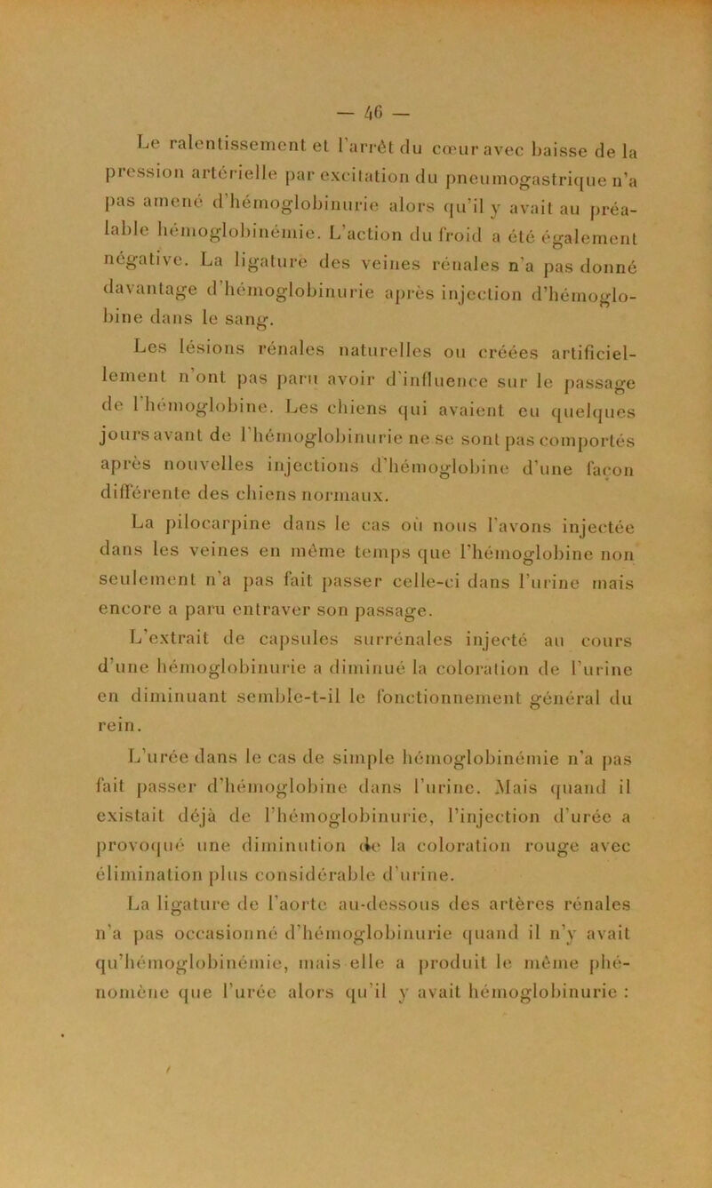 ! — 4G — Le ralentissement et l’arrêt du cœur avec baisse de la pression artérielle par excitation du pneumogastricpie n’a pas amené d’hémoglobinurie alors (pi’il y avait au préa- lable hémoglobinémie. L’action du froid a été également négativœ. La ligature des veines rénales n’a pas donné davantage d’iiemoglobinurie après injection d’hémoglo- bine dans le santr. O Les lésions rénales naturelles ou créées artificiel- lement n’ont pas paru avoir d'influence sur le passage de 1 hémoglobine. Les chiens cpii avaient eu quelques joursavant de l’hémoglobinurie ne se sont pas comportés après nouvelles injections d’hémoglobine d’une façon différente des chiens normaux. La ])ilocarpine dans le cas oii nous l'avons injectée dans les veines en même teiu[)s que l’hémoglobine non seulement n’a pas fait passer celle-ci dans l’urine mais encore a paru entraver son passage. L’extrait de capsules surrénales injecté au cours d’une hémoglobinurie a diminué la coloration de l’urine en diminuant semble-t-il le fonctionnement général du rein. L’urée dans le cas de simple hémoglobinémie n’a j)as fait passei‘ d’hémoglobine dans l’iirine. Mais (piand il existait déjà de rhémoglobinuide, l’injection d’urée a provo(|ué une diminution cie la coloration rouge avec élimination plus considérable d’uiine. Ija ligature de l’aorte au-dessous des ai'tères rénales n’a pas occasionné d’hémoglobinurie (piand il n’y avait qu’bémoglobinémie, mais elle a produit le même phé- nomène (pie l’urée alors (pi’il y avait hémoglobinurie : /