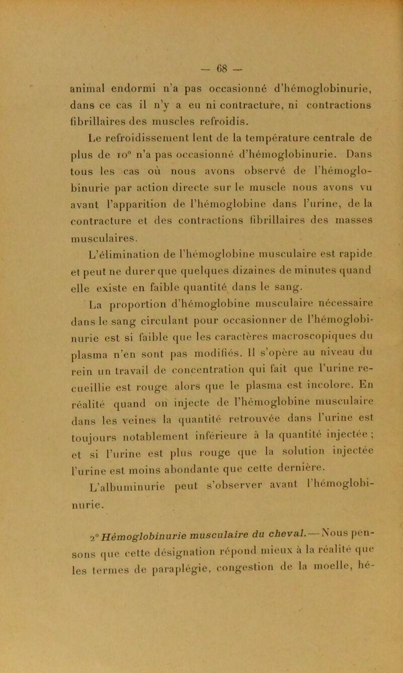 1 - 68 — animal endormi n’a pas occasionné d’hémoglobinurie, dans ce cas il n’y a eu ni contracture, ni contractions fibrillaires des muscles refroidis. Le refroidissement lent de la température centrale de plus de lo n’a pas occasionné d’hémoglobinurie. Dans tous les cas où nous avons observé de l’hémoglo- binurie par action directe sur le muscle nous avons vu avant l’apparition de l’hémoglobine dans l’iirine, de la contracture et des contractions librillaires des masses musculaires. L’élimination de l’hémoglobine musculaire est rapide et peut ne durer que quelques dizaines de minutes quand elle existe en faible quantité dans le sang. La proportion d’hémoglobine musculaire nécessaire dans le sang circulant pour occasionner de l’hémoglobi- nurie est si faible que les caractères macroscopiques du plasma n’en sont pas modifiés. H s’opère au niveau du rein un travail de concentration qui fait que l’urine re- cueillie est rouge alors (|ue le plasma est incolore. En réalité quand on injecte de l’hémoglobine musculaire dans les veines la quantité retrouvée dans l’urine est toujours notablement inférieure à la quantité injectée; et si l’urine est plus rouge (pie la solution injectée l’urine est moins abondante que cette dernière. L’albuminurie peut s’observer avant l’hémoglobi- nurie. <2^ Hémoglobinurie musculaire du cheval. — Nous pen- sons (jiie cette désignation réj)ond mieux a la réalité (jue les termes de paraj)légie, congestion de la moelle, hé-