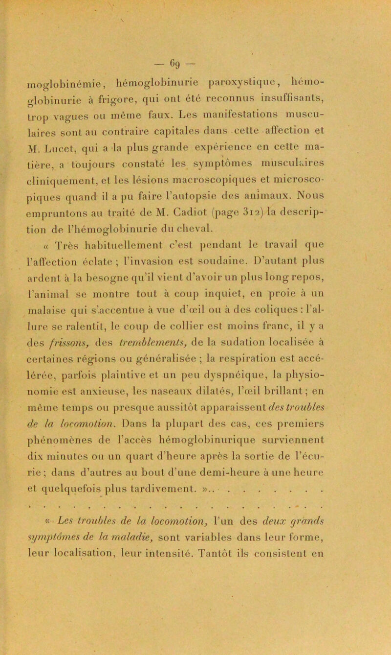 moglobinémie, hémoglobinurie paroxystique, hémo- globinurie à frigore, qui ont été reconnus insuffisants, trop vagues ou môme faux. Les manifestations muscu- laires sont au contraire capitales dans cette affection et M. Lucet, qui a la plus grande expérience en cette ma- tière, a toujours constaté les symptômes musculaires cliniquement, et les lésions macroscopiques et microsco- piques quand il a pu faire l’autopsie des animaux. Nous empruntons au traité de M. Cadiot (page Sia) la descrij)- tion de l’hémoglobinurie duclieval. (( Très habituellement c’est pendant le travail que l’affection éclate; l’invasion est soudaine. D’autant plus ardent à la besogne qu’il vient d’avoir un plus long re[)OS, l’animal se montre tout à coup inquiet, en proie à un malaise qui s’accentue à vue d’œil ou à des coliques : l’al- lure se ralentit, le coup de collier est moins franc, il y a des frissons, des tremblements, de la sudalion localisée à certaines régions ou généralisée ; la respiration est accé- lérée, parfois plaintive et un peu dyspnéique, la physio- nomie est anxieuse, les naseaux dilatés, l’œil brillant; en môme temj)S ou presque aussitôt apparaissent de la locomotion. Dans la plupart des cas, ces premiers phénomènes de l’accès hémoglobinurique surviennent dix minutes ou un quart d’heure après la sortie de l’écu- rie; dans d’autres au bout d’une demi-heure à une heure et quelquefois plus tardivement. a. Les troubles de la locomotion, l’un des deux grands symptômes de la maladie, sont variables dans leur forme, leur localisation, leur intensité. Tantôt ils consistent en