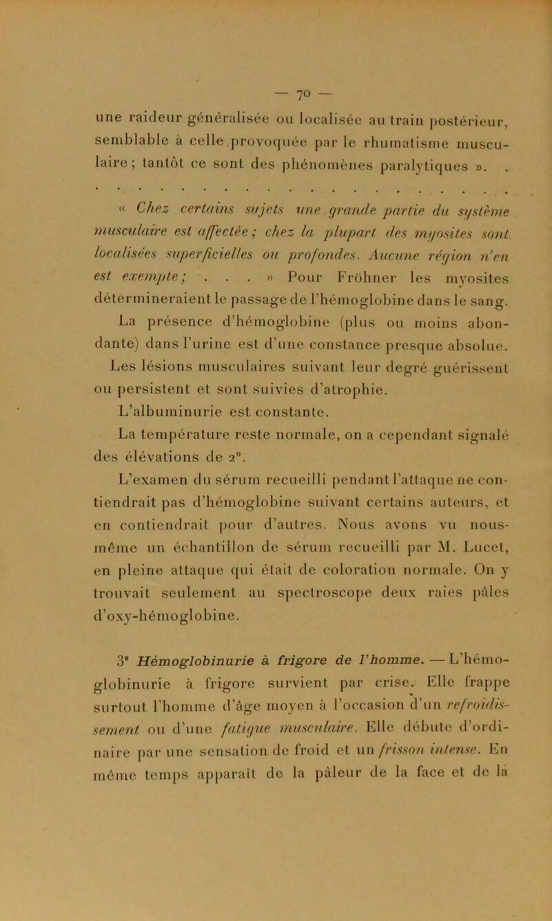 une raideur généralisée ou localisée au train postérieur, semblable à celle provoquée par le rhumatisme muscu- laire ; tantôt ce sont des phénomènes paz’alytiques ». « Chez certains sujets une qrande partie du st/stèrne musculaire est affectée ; chez la plupart des myosites sont localisées superficielles ou profondes. Aucune région n’en est exempte', ...» Pour Frohner les myosites détermineraient le passage de l’hémoglobine dans le sang. La présence d’hémoglobine (plus ou moins abon- dante) dans l’urine est d’une constance presque absolue. Les lésions musculaires suivant leur degré guérissent ou persistent et sont suivies d’atrophie. L’alb uminurie est constante. La température reste normale, on a cependant signalé des élévations de 2”. L’examen du sérum recueilli pendant l’attaque ne con- tiendrait pas d’hémoglobine suivant certains auteurs, et en contiendrait jzour d’autres. Nous avons vu nous- méme un échantillon de sérum recueilli par M. Luccl, en pleine attatjue qui était de coloration normale. On y trouvait seulement au spectroscope deux raies pAles d’o.xy-hémoglobine. 3* Hémoglobinurie à frigore de l’homme. — L’hémo- globinurie à frigore survient par crise. Elle frappe surtout l'homme d’Age moyen à l’occasion d’un refroidis- sement ou d’une fatigue musculaire. Elle débute d’ordi- naire par une sensation de froid et \\\\ frisson intense. En môme temps apparaît de la pâleur de la face et de la