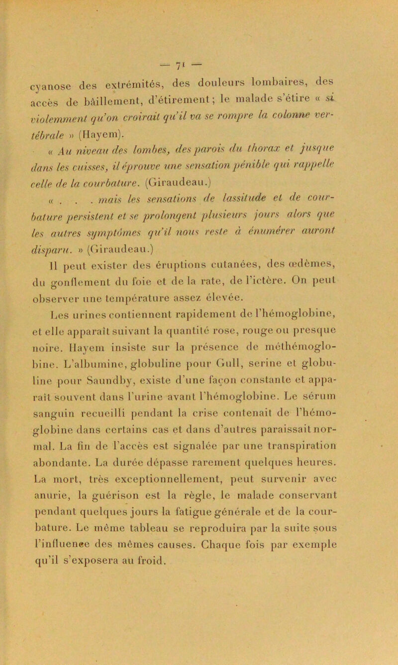 cyanose des extrémités, des douleurs lombaires, des accès de bâillement, d’étirement; le malade s’étire « si violemment qu’on croirait qu’il va se rompre la colonne ver- tébrale » (llayem). Cf A u niveau des lombes, des parois du thorax et jusque dans les cuisses, il éprouve une sensation pénible qui rappelle celle de la courbature. (Giraudeau.) «... mais les sensations de lassitude et de cour- bature persistent et se prolongent plusieurs jours alors que les autres symptômes qu’il nous reste à enuméj'er auront disparu. » ((jiraudeau.) Il peut exister des éruptions cutanées, des (edèmes, du g’onllement du foie et de la rate, de l’ictère. On [)eut observer une température assez élevée. Les urines contiennent rapidement de l’hémoglobine, et elle apparaît suivant la quantité rose, rouge ou presque noire, llayem insiste sur la j)résence de méthémoglo- bine. L’albumine, globuline pour Gull, serine et globu- line pour Saundby, existe d’une façon constante et aj>pa- rail souvent dans l’iirine avant l’hémoglobine. Le sérum sanguin recueilli pendant la crise contenait de l’hémo- globine dans certains cas et dans d’autres paraissait nor- mal. La lin de l’accès est signalée par une transpiration abondante. La durée dépasse rarement quelques heures. La mort, très exceptionnellement, peut survenir avec anurie, la guérison est la règle, le malade conservant pendant quelques jours la fatigue générale et de la cour- bature. Le môme taldeau se reproduira par la suite sous l’inlluenee des mômes causes. Chaque fois par exemple qu’il s’exposera au froid.