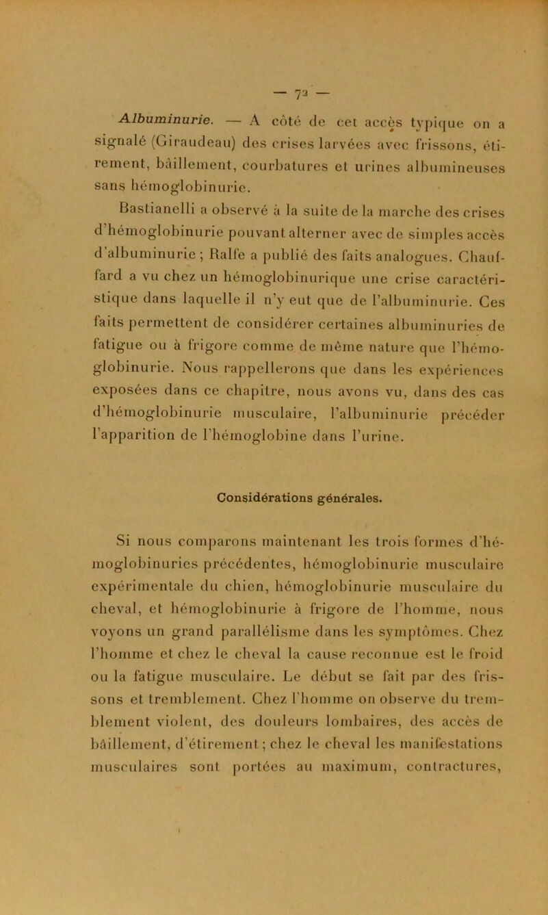 Albuminurie. — A côté de cet accès typique on a signalé (Giraudeau) des crises larvées avec frissons, éti- rement, bâillement, courbatures et urines albumineuses sans hémoglobinurie. Fiastianelli a observé à la suite de la marche des crises d hémoglobinurie pouvant alterner avec de simples accès d albuminurie ; Ralfe a j)ublié des faits analogues. Chauf- fard a vu chez un hémoglobinurique une crise caractéri- stique dans laquelle il n’y eut que de ralbuminurie. Ces faits permettent de considérer certaines albuminuries de fatigue ou à frigore comme de même nature que l’hémo- globinurie. Nous rappellerons que dans les expérienc<*s exposées dans ce chapitre, nous avons vu, dans des cas d’hémoglobinurie musculaire, l’albuminurie précéder l’apparition de l’hémoglobine dans l’urine. Considérations générales. Si nous comparons maintenant les trois formes d’hé- moglobinurics précédentes, hémoglobinurie musculaire expérimentale du chien, hémoglobinurie musculaire du cheval, et hémoglobinurie à frigore de l’homme, nous voyons un grand parallélisme dans les symptômes. Chez l’homme et chez le cheval la cause reconnue est le froid ou la fatigue musculaire. Le début se fait par des fris- sons et tremblement. Chez l'homme on observe du trem- blement violent, des douleurs lombaires, des accès de bAillement, d’étirement ; chez le cheval les manifiestations musculaires sont portées au maximum, contractures,