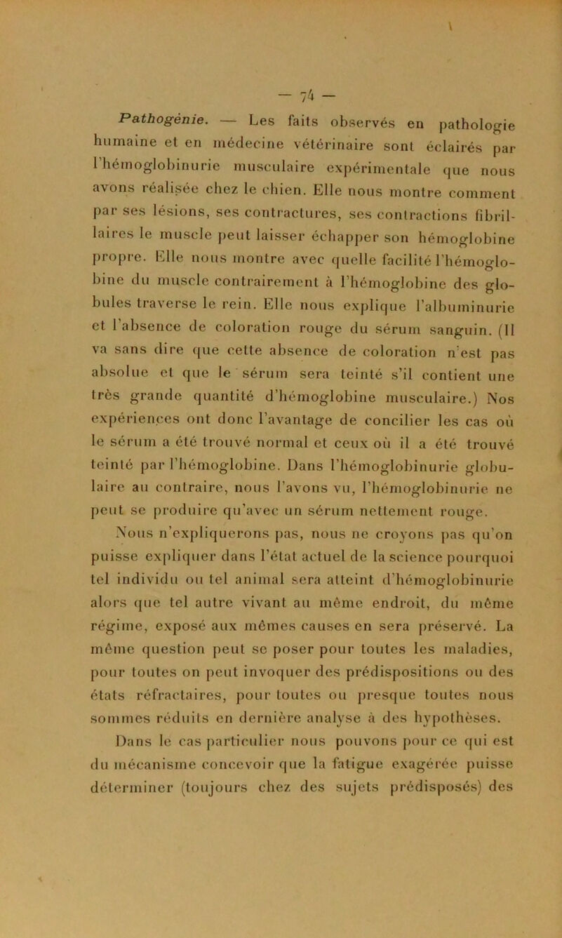 - 74 - Pathogénie. — Les faits observés en pathologie humaine et en médecine vétérinaire sont éclairés par rhémoglobinurie musculaire expérimentale que nous avons réalisée chez le chien. Llle nous montre comment par ses lésions, ses contractures, ses contractions fibril- laires le muscle peut laisser échapper son hémoglobine propre. Llle nous montre avec ([uelle facilité l’hémoglo- bine du muscle contrairement à l’hémoglobine des glo- bules traverse le rein. Elle nous exjilique l’albuminurie et l’absence de coloration rouge du sérum sanguin. (Il va sans dire que cette absence de coloration n’est pas absolue et que le sérum sera teinté s’il contient une très grande quantité d’hémoglobine musculaire.) Nos expériences ont donc l’avantage de concilier les cas où le sérum a été trouvé normal et ceux où il a été trouvé teinté par l’hémoglobine. Dans l’hémoglobinurie globu- laire au contraire, nous l’avons vu, l’hémoglobinurie ne peut se produire qu’avec un sérum nettement rouge. Nous n’expliquerons pas, nous ne croyons pas qu’on puisse expliquer dans l’état actuel de la science pourquoi tel individu ou tel animal sera atteint d'hémoglobinurie alors que tel autre vivant au môme endroit, du môme régime, exposé aux mômes causes en sera préservé. La môme question peut sc poser pour toutes les maladies, pour toutes on peut invoquer des prédispositions ou des états réfractaires, pour toutes ou j)resque toutes nous sommes réduits en dernière analyse à des hypothèses. Dans le cas particulier nous pouvons j)our ce (jui est du mécanisme concevoir que la fatigue exagérée puisse déterminer (toujours chez des sujets prédisposés) des