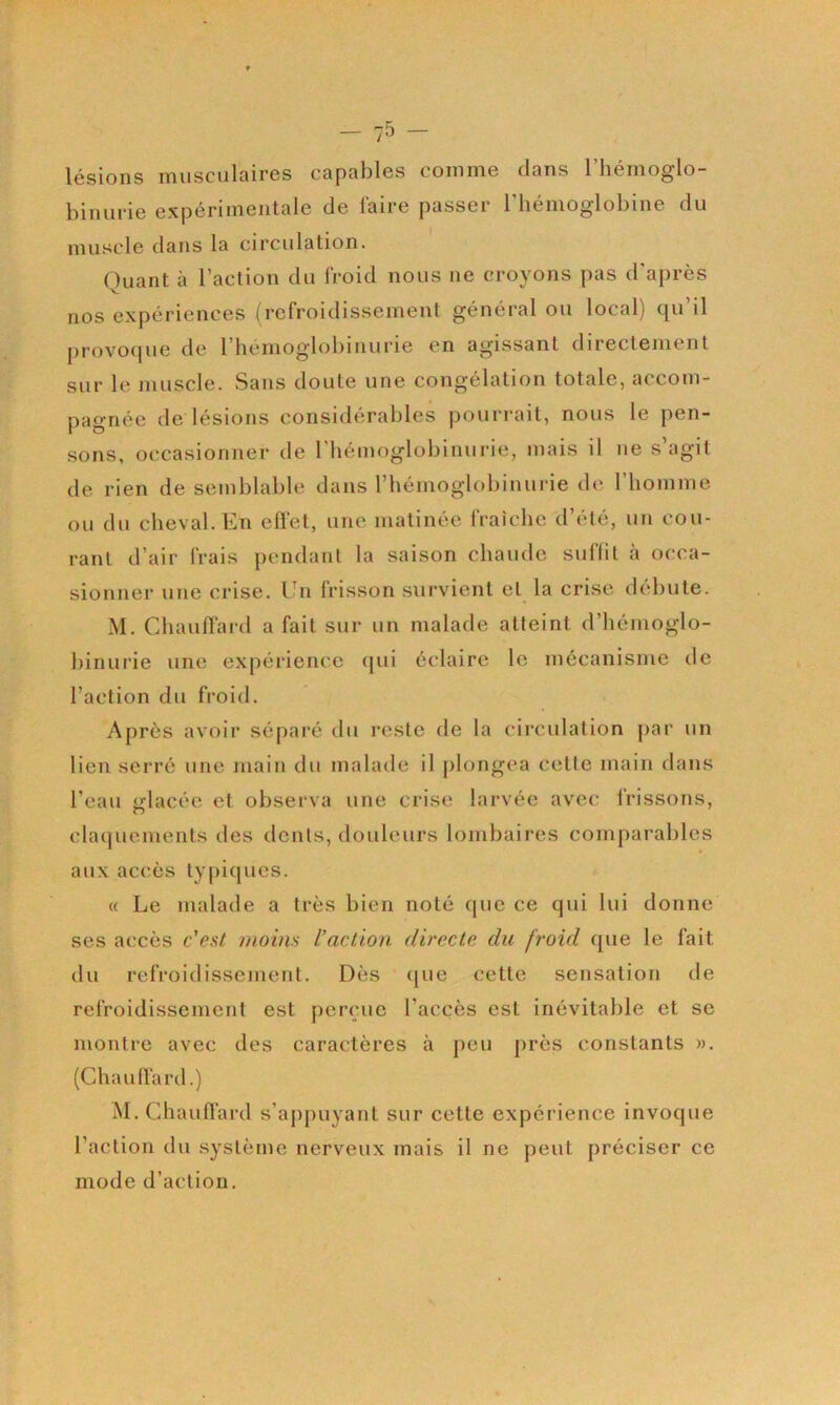 10 lésions musculaires capables comme clans l’hémoglo- binurie expérimentale de faire passer rbémoglobine du muscle dans la circulation. Quant à l’action du froid nous ne croyons pas d'après nos expériences (refroidissement général ou local) qu il provocjue de l’bémoglobinurie en agissant directement sur le muscle. Sans doute une congélation totale, accom- pagnée de lésions considérables pourrait, nous le pen- sons, occasionner de l'hémoglobinurie, mais il ne s agit de rien de semblable dans riiémoglobinui-ie de l’homme ou du cheval. En effet, une matinée fraîche d’été, un cou- rant d’air frais pendant la saison chaude suffit à occa- sionner une crise. Un frisson survient et la crise débute. M. Chauffard a fait sur un malade atteint d’hémoglo- binurie une expérience c[ui éclaire le mécanisme de Faction du froid. Après avoir séparé du l’este de la cii’culation [>ar un lien serré une main du malade il plongea celte main dans l’eau «rlacéc et observa une crise larvée avec frissons, claquements des dents, douleurs lonibaii*es comparables aux accès typiques. « Le malade a très bien noté que ce qui lui donne ses accès c'est moins l’action directe du froid que le fait du refroidissement. Dès <[ue cette sensation de refroidissement est perçue l’accès est inévitable et se montre avec des caractères à peu près constants ». (Chauffard.) iM. Chauffard s’appuyant sur cette expérience invoque Faction du système nerveux mais il ne peut préciser ce mode d’action.