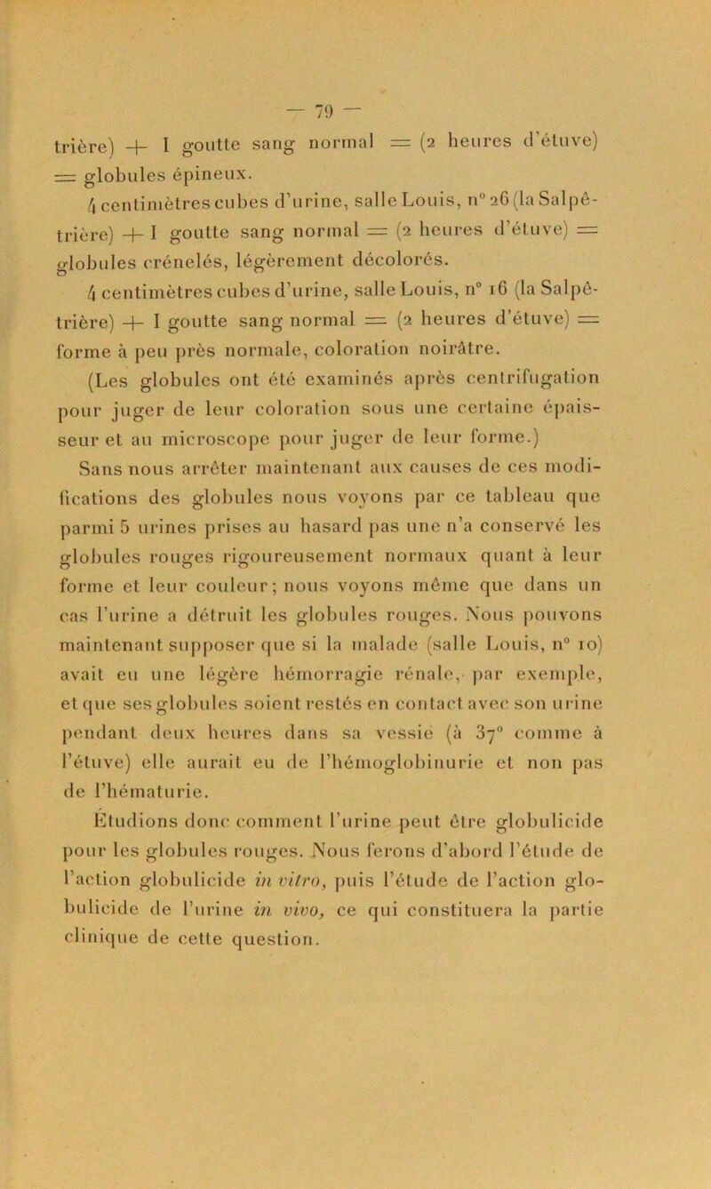 — 70 — trière^ —1— I goutl6 ssng nornisl — (2 heures tl étuve) = globules épineux. 4 centimètres cubes d’urine, salle Louis, n° 2G (la Salpê- 4- I goutte sang normal = (2 heures d’étuve) =: globules crénelés, légèrement décolorés. 4 centimètres cubes d’urine, salle Louis, n° 16 (la Salpé- trière) H- 1 goutte sang normal = (2 heures d’étuve) = forme à peu près normale, coloration noirâtre. (Les globules ont été examinés après centrifugation pour juger de leur coloration sous une certaine épais- seur et au microscope pour juger de leur forme.) Sans nous arrêter maintenant aux causes de ces modi- fications des globules nous voyons par ce tableau cpie parmi 5 urines prises au hasard pas une n’a conservé les globules rouges rigoureusement normaux quant à leur forme et leur couleur; nous voyons même que dans un cas l’urine a détruit les globules rouges. Nous jmuvons maintenant supposer que si la malade (salle Louis, 11° 10) avait eu une légère hémorragie rénale, jiar exemple, et que ses globules soient restés en contai'tavec son urine pendant deux heures dans sa vessie (à Sy® <*omme à l’étuve) elle aurait eu de l’hémoglobinurie et non pas de l’hématurie. Etudions donc comment l’urine peut être globulicide pour les globules l’ouges. Nous ferons d’abord l’étude de l’action globulicide in vitro, puis l’étude de l’action glo- bulicide de l’urine in vivo, ce qui constituera la partie clinique de cette question.