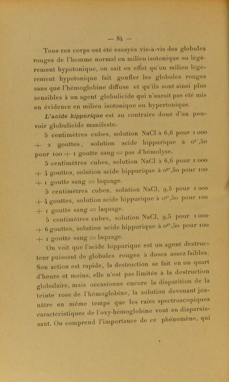 Tous ces corps ont été essayés vis-à-vis des globules rouf>-es de l’homme normal en milieu isotonique ou légè- O renient hypotoniijue, on sait en elïel qu un milieu légè- rement hypotonique fait gonfler les globules rouges sans que l’hémoglobine diffuse et qu ils sont ainsi plus sensibles à un agent globulicide qui n’aurait pas été mis en évidence en milieu isotonique ou hypertonique. L’acide hippurique est au contraire doué d’un pou- voir globulicide manifeste. 5 centimètres cubes, solution NaCl à 6,6 pour i ooo H- 2 gouttes, solution acide hippurique à o«',5o pour 100-4- ï goutte sang= [las d’hémolyse. 5 centimètres cubes, solution NaCl à 6,6 pour i ooo -4- 4 gouttes, solution acide hippurique à o«^5o pour loo 4- I goutte sang = laquage. 5 centimètres cubes, solution .\aCl, 9,5 pour i ooo 4 gouttes, solution acide hippurique à o«%5o pour lOO 4- I goutte sang = laquage. 5 centimètres cubes, solution NaCl, 9,5 ^ 4-6 gouttes, solution acide hippurique à o«%5o pour lOO 4- I goutte sang = laijuage. On voit que l’aoitlc liippurique est un agent destruc- teur puissant de globules rouges ii doses assez laibles. Son action est rapide, la <leslruclion se fait en un <|uart d’heure et moins, elle n’est pas limitée à la destruction globulaire, mais occasionne encore la disparition de la teinte rose de l’hémoglobine, la solution devenant jau- nâtre en même temps que les raies spectroscopiques caractéristiques de roxy-héinoglobine vont en disparais- sant. On comprend l’importance do ce pliénoinene, qui