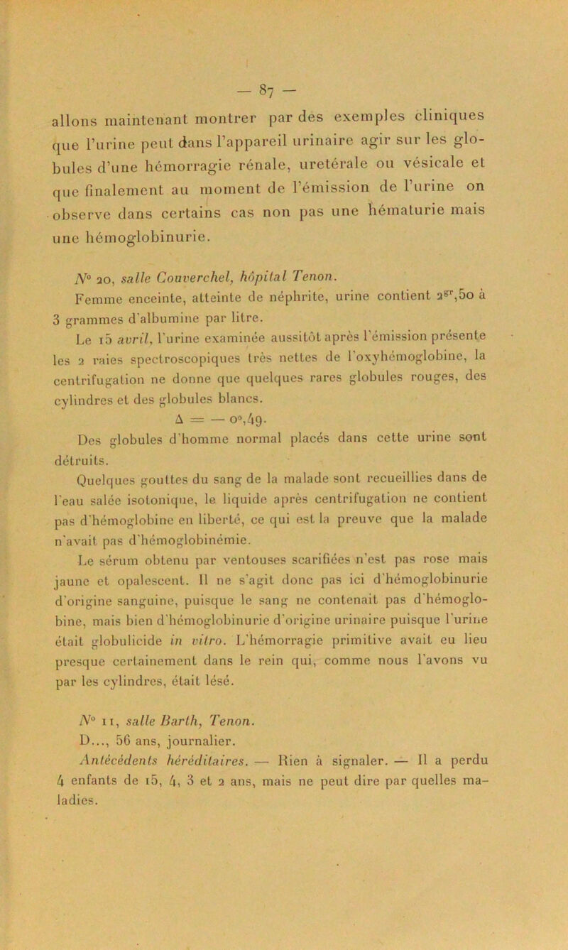 allons maintenant montrer par des exemples cliniques que l’iirine peut dans l’appareil urinaire agir sur les glo- bules d’une hémorragie rénale, uretérale ou vésicale et que finalement au moment de l’émission de l’urine on observm dans certains cas non pas une hématurie mais une hémoglobinurie. N° 20, salle Couverchel, hôpital Tenon. Femme enceinte, atteinte de néphrite, urine contient 2S<-^5o à 3 grammes d'albumine par litre. Le i5 avril., l'urine examinée aussitôt après l’émission présente les 2 raies spectroscopiques très nettes de l'oxyhémoglobine, la centrifugation ne donne que quelques rares globules rouges, des cylindres et des globules blancs. A = — 00,4g. Des globules d’homme normal placés dans cette urine sont détruits. Quelques gouttes du sang de la malade sont recueillies dans de l’eau salée isotonique, le liquide après centrifugation ne contient pas d’hémoglobine en liberté, ce qui est la preuve que la malade n’avait pas d’hémoglobinémie. Le sérum obtenu par ventouses scarifiées n’est pas rose mais jaune et opalescent. Il ne s’agit donc pas ici d'hémoglobinurie d’origine sanguine, puisque le sang ne contenait pas d’hémoglo- bine, mais bien d’hémoglobinurie d’origine urinaire puisque l’urine était globulicide in vitro. L’hémorragie primitive avait eu lieu presque certainement dans le rein qui, comme nous l'avons vu par les cylindres, était lésé. II, salle Barth, Tenon. D..., 5G ans, journalier. Antécédents héréditaires. — Rien à signaler. — Il a perdu 4 enfants de i5, 4, 3 et 2 ans, mais ne peut dire par quelles ma- ladies.