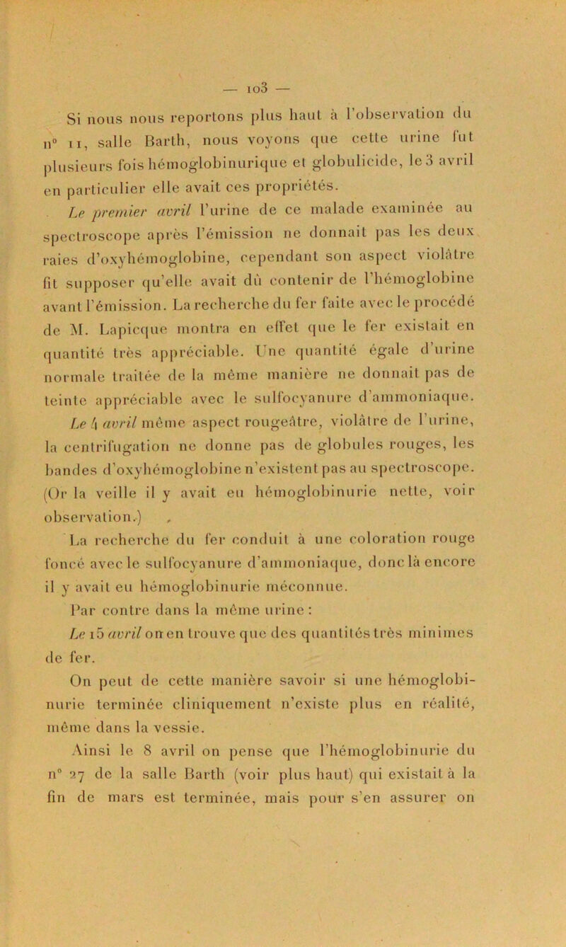 — io3 — Si nous nous reportons plus haut à l’observation du u“ II, salle Bartli, nous voyons (pie cette urine lut |)lusieurs fois hémoglobinurique et globulicide, le3 avril en particulier elle avait ces propriétés. Le premier avril l’urine de ce malade examinée au speclroscope après l’émission ne donnait jias les deux raies d’oxybémoglobine, cependant son aspect violâtre fit supjioser c|u’elle avait du contenir de 1 hémoglobine avant l’émission. La recherche du 1er laite avec le procédé de ^I. Lapic(pie montra en effet cpie le fer existait en (jiiantité très appréciable. Vnc cpiantité égale d’urine normale traitée de la même manière ne donnait pas de teinte appréciable avec le sullbiyyanure d’ammoniaque. Le h avril même aspect rougefttre, violâtre de l’iirine, la centrifugation ne donne pas de globules rouges, les bandes d’oxybémoglobine n’existent pas au spectrosco[)c. (Or la veille il y avait eu hémoglobinurie nette, voir observation.) lia recherche du 1er conduit à une coloration rouge foncé avec le sulfocyanure d’ammoniacpie, donc là encore il y avait eu hémoglobinurie méconnue. Par contre dans la même urine: Le i5 avril on en trouve que des quantités très minimes de fer. On peut de cette manière savoir si une hémoglobi- nurie terminée cliniquement n’existe plus en réalité, même dans la vessie. .\insi le 8 avril on pense (jue rhémoglobinurie du n® ^7 de la salle Harth (voir plus haut) qui existait à la fin de mars est terminée, mais pour s’en assurer on