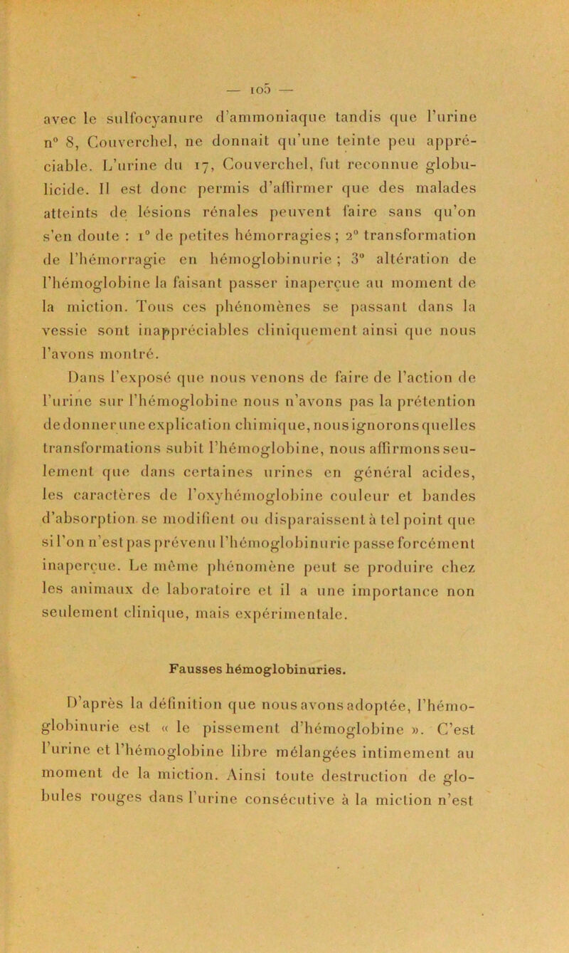 avec le siilfocyanure d’ammoniaque tandis que l’urine n° (S, Couverchel, ne donnait qu’une teinte peu appré- ciable. L’urine du 17, Couverchel, fut reconnue globu- licide. Il est donc permis d’alTirmer que des malades atteints de lésions rénales peuvent faire sans qu’on s’en doute : 1° de j)etites hémorragies ; 2“ transformation de l’hémorragie en hémoglobinurie ; 3“ altération de l’hémoglobine la faisant passer inaperçue au moment tle la miction. Tous ces phénomènes se passant dans la vessie sont inappréciables cliniquement ainsi que nous l’avons montré. Dans l’exposé que nous venons de faire de l’action de l’urine sur l’hémoglobine nous n’avons pas la prétention de donner une explication chimique, nous ignorons quelles transformations subit l’hémoglobine, nous aflirmons seu- lement que dans certaines urines en général acides, les caractères de rox}diémoglobine couleur et bandes d’absorption. SC modifient ou disparaissent à tel point que si l’on ii’est pas prévenu l’hémoglobinurie [)asse forcément inaperçue. Le même phénomène peut se produire chez les animaux de laboratoire et il a une importance non seulement clinique, mais expérimentale. Fausses hémoglobinuries. D’après la définition que nous avons adoptée, l’hémo- globinurie est « le pissement d’hémoglobine ». C’est l urine et l’hémoglobine libre mélangées intimement au moment de la miction. Ainsi toute destruction de fflo- O bules rouges dans l’urine consécutive à la miction n’est