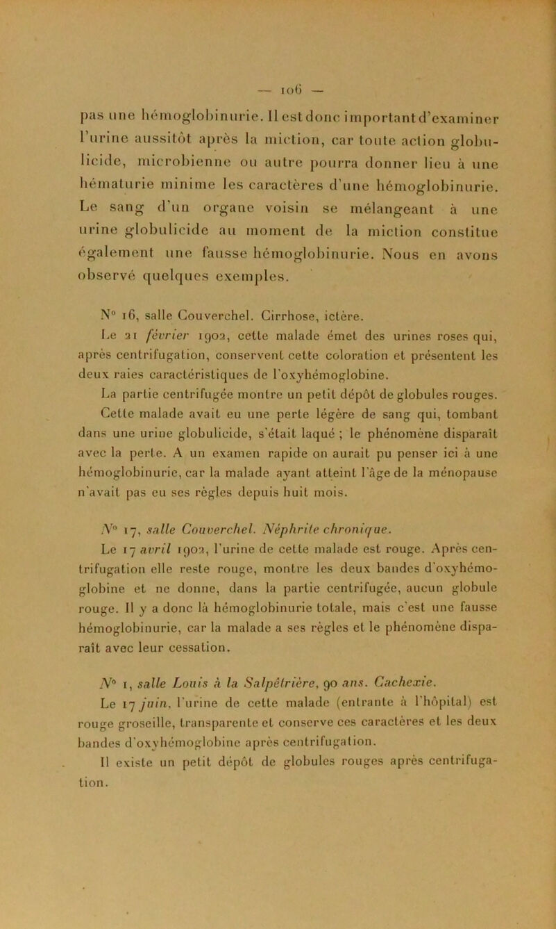 ruriric aussitôt après la miction, car toute action globu- licide, microbienne ou autre pourra donner lieu à une bématurie minime les caractères d’une hémoglobinurie. Le sang d’un organe voisin se mélangeant à une urine globulicide au moment de la miction constitue également une fausse hémoglobinurie. Nous en avons observé (]uelques exemples. N“ if), salle Couverchel. Cirrhose, ictère. l.e ai février 1903, cette malade émet des urines roses qui, après centrifugation, conservent cette coloration et présentent les deux raies caractéristiques de l'o-xyhémoglobine. La partie centrifugée montre un petit dépôt de globules rouges. Cette malade avait eu une perte légère de sang qui, tombant dans une urine globulicide, s'était laqué ; le phénomène disparaît avec la perte. A un examen rapide on aurait pu penser ici à une hémoglobinurie, car la malade ayant atteint l’âge de la ménopause n'avait pas eu ses règles depuis huit mois. N° 17, salle Couverchel. Néphrite chronirfue. Le I- avril 1903, l’urine de cette malade est rouge. Après cen- trifugation elle reste rouge, montre les deux bandes d’oxyhémo- globine et ne donne, dans la partie centrifugée, aucun globule rouge. Il y a donc là hémoglobinurie totale, mais c’est une fausse hémoglobinurie, car la malade a ses règles et le phénomène dispa- raît avec leur cessation. .V® I, salle Louis à la Salpêlrière, 90 ans. Cachexie. Le 17 juin, l'urine de cette malade (entrante à l'hôpital) est rouge groseille, transparente et conserve ces caractères et les deux bandes d'oxyhémoglobine après centrifugation. Il existe un petit dépôt de globules rouges après centrifuga- tion.