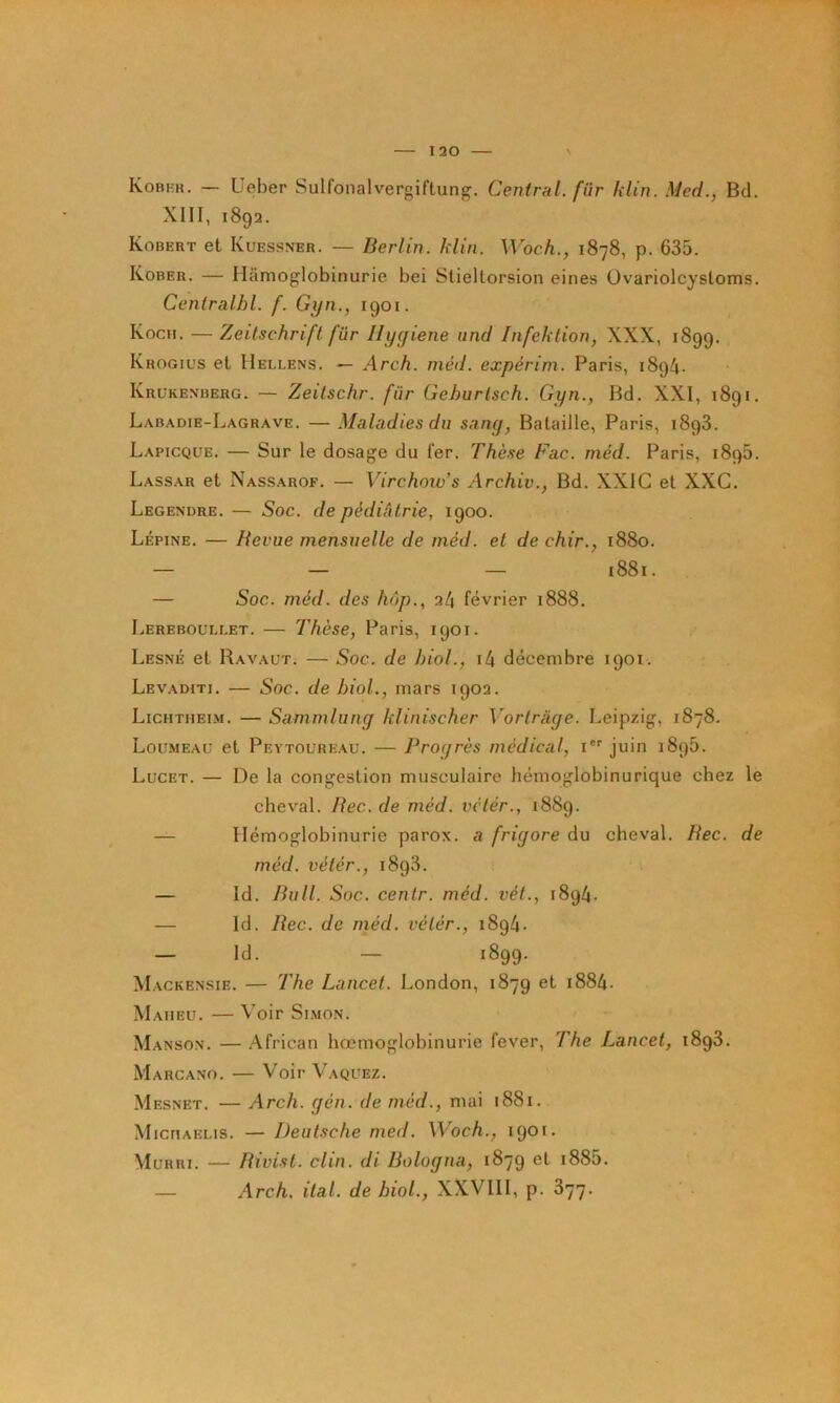 Kobfh. — Ueber Sulfonalvergiftung, Central, fur klin. Med., Bd. XIII, 1892. Robert et Kuessner. — Berlin, klin. Woch., 1878, p. 635. Kober. — Ilamoglobinurie bel Sliellorsion eines Ovariolcysloms. Centralhl. f. Gxjn., 1901. Koch. — Zeitschrift fur Hygiene und Infektion, XXX, 1899. Krogius et IIellens. — Arch. méd. expérim. Paris, 189/4. Krukenberg. — Zeitschr. fur Gehurlsch. Gyn., Bd. XXI, 1891. Labadie-Lagrave. — Maladies du sang, Bataille, Paris, 1893. Lapicque. — Sur le dosage du 1er. Thèse Fac. méd. Paris, 1895. Lassar et Nassarof. — Virchow's Archiv., Bd. XXIC et XXC. Legendre. — Soc. de pédiâtrie, 1900. Lépine. — Revue mensuelle de méd. et de chir., 1880. — — — 1881. — Soc. méd. des hôp., 24 février 1888. Lereboullet. — Thèse, Paris, 1901. Lesné et Ravaüt. — Soc. de hiol., i4 décembre 1901. Levaditi. — Soc. de hiol., mars 1902. Lichtuei-m. — Sammlung klinischer Vortràge. Leipzig, 1878. Loi!.meau et Pevtol’reau. — Progrès médical, i juin 1896. Lucet. — De la congestion musculaire hémoglobinurique chez le cheval. Rec. de méd. vétér., 1889. — Hémoglobinurie parox. a frigore du cheval. Rec. de méd. vétér., 1893. — Id. Bull. Soc. cenlr. méd. vét., 1894. — Id. Rec. de niéd. vétér., 1894. — Id. — 1899. M ACKENSIE. — The Lancet. London, 1879 et 1884. Maueu. — Voir Si.MON. Manson. — African hœmoglobinurie fever, The Lancet, 1898. Marcano. — Voir Vaquez. M ESNET. — Arch. gén. de méd., mai 1881. M iCMAELis. —Deutsche med. Woch., 1901. Murri. — Rivist. clin, di Bologna, 1879 et i885. — Arch. ital. de hiol., XXVIII, p. 877.