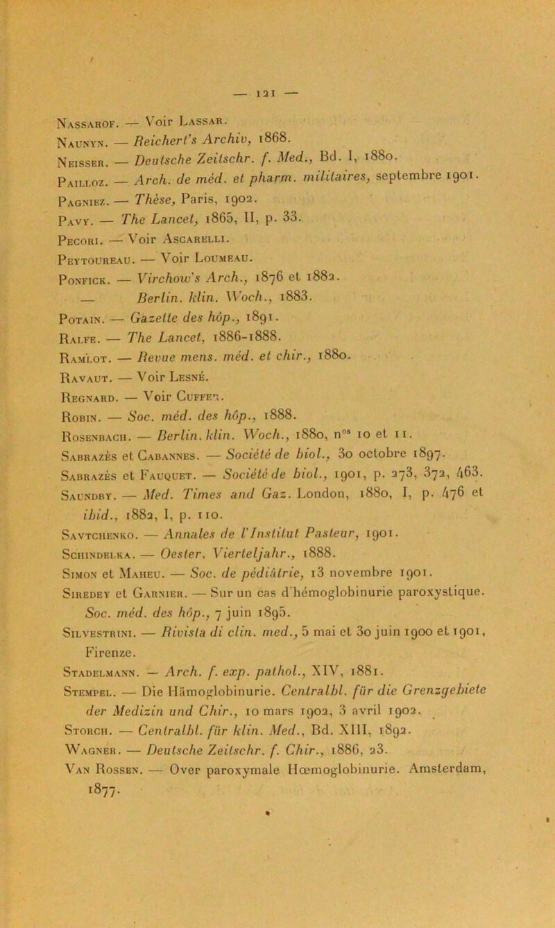 I3I Nassarof. — Voir Lassar. Naunyn. — Heichcrl s Arc hiv ^ 1868. Neisser. — Deutsche Zeilschr. f. Med., Bd. I, 1880. Pailloz. — Arch. de méd. et pharm. militaires, septembre 1901. Pagniez. — Thèse, Paris, 1902. Pavy. — The Lancet, i865, II, p. 33. Pecori, — Voir Asgarelli. Peytoureau. — Voir Loumeau. PoNFiCK. — Virchoivs Arch., 1876 et 1882. — Berlin, klin. Woch., i883. PoTAiN. — Gazelle des hôp., 1891. Ralfe. — The Lancet, 1886-1888. Ramlot. — Revue mens. méd. et chir., 1880. Ravaut, — Voir Lesné. Regnard. — Voir Cuffe'î. Robin. — Soc. méd. des hôp., 1888. Rosenbach. — Berlin, klin. Woch., 1880, n®* 10 et ii. Sabrazès et Cabannes. —Société de biol., 3o octobre 1897. Sabrazès et F.auquet. — Société de biol., 19®'^’ P' 372, 463. Saundby. — Med. Times and Gaz. London, 1880, I, p. 47^ ibid., 1882, I, p. iio. Savtchenko. — Annales de VInstitut Pasteur, i90i- ScHiNDEi.KA. — Oester. Vierteljahr., i888. Simon et Maheu. — Soc. de pédiàtrie, i3 novembre 1901. SiREDEY et Garnier. — Sur un cas d'hémoglobinurie paroxystique. Soc. méd. des hôp., 7 juin 1895. SiLVESTRiNi. — Bivisla di clin, med., 5 mai et 3o juin 1900 et 1901, Firenze. Stadelmann. — Arch. f. exp. patliol., XIV, 1881. Stempel. — Die liamoglobinurie. Centralhl. fur die Grenzgebiete der Medizin und Chir., 10 mars 1902, 3 avril 1902. Storch. — Cenlralbl. fiir klin. Med., Bd. XllI, 1892. Wagner. — Deutsche Zeilschr. f. Chir., 1886, 23. V'^AN Rossbn, — Over paroxymale Hœmoglobinurie. Amsterdam, 1877.